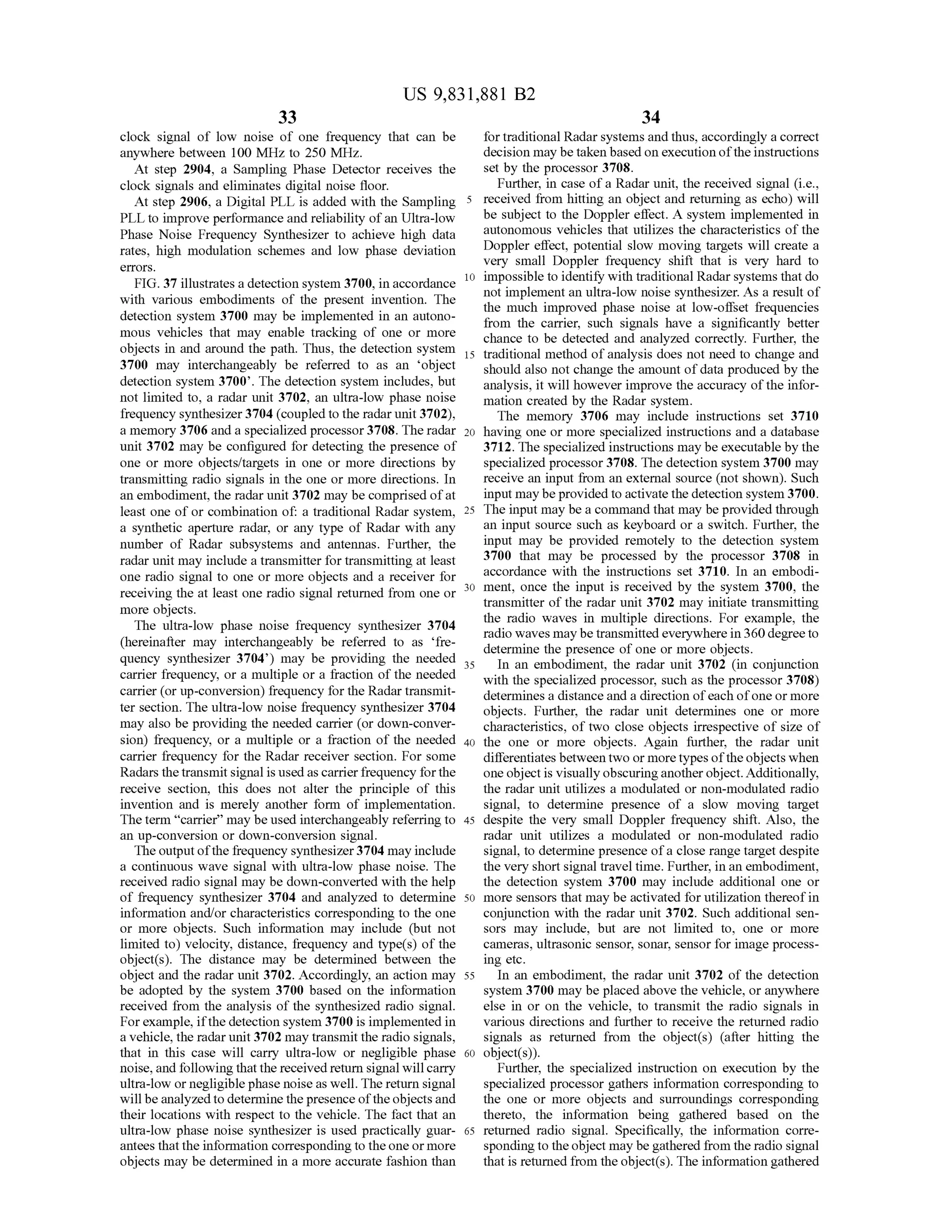 US 9,831,881 B2
33 34
clock signal of low noise of one frequency that can be fortraditional Radarsystemsand thus,accordingly a correct
anywhere between 100 MHz to 250 MHz. decisionmaybe taken based on execution of the instructions
Atstep 2904, a Sampling Phase Detector receives the set by the processor 3708.
clock signals and eliminates digital noise floor. Further, in case of a Radar unit, the received signal (i.e.,
At step 2906, a Digital PLL is added with the Sampling 5 received from hitting an object and returning as echo ) will
PLLto improve performance and reliability ofan Ultra-low be subject to the Doppler effect. A system implemented in
Phase Noise Frequency Synthesizer to achieve high data autonomous vehicles that utilizes the characteristicsof the
rates, high modulation schemes and low phase deviation Doppler effect, potential slow moving targets will create a
errors. very small Doppler frequency shift that is very hard to
FIG . 37 illustrates a detection system 3700,in accordance 10 impossible to identify with traditionalRadarsystemsthatdo
with various embodiments of the present invention. The not implement an ultra -low noise synthesizer. As a result of
the much improved phase noise at low -offset frequencies
detection system 3700 may be implemented in an autono from the carrier, such signals have a significantly better
mous vehicles that may enable tracking of one or more chance to be detected and analyzed correctly. Further, the
objects in and around the path. Thus, the detection system 15 traditionalmethod of analysis does notneed to change and
3700 may interchangeably be referred to as an 'object should also not change the amountofdata produced by theshould also not cha
detection system 3700'. The detection system includes,but analysis, itwill however improve the accuracy of the infor
not limited to, a radar unit 3702, an ultra-low phase noise
frequency synthesizer 3704 (coupled to the radarunit 3702), The memory 3706 may include instructions set 3710
amemory 3706 and a specialized processor 3708. Theradar 20 having one ormore specialized instructions and a database
unit 3702 may be configured for detecting the presence of 3712. The specialized instructionsmay be executableby the
one or more objects/targets in one or more directions by specialized processor 3708. The detection system 3700 may
transmitting radio signals in the one or more directions. In receive an input from an external source (notshown). Such
an embodiment,the radarunit 3702 may be comprised of at inputmay beprovided to activate the detection system 3700.
least one of or combination of: a traditional Radar system , 25 The inputmay be a command thatmay be provided through
a synthetic aperture radar, or any type of Radar with any an input source such as keyboard or a switch. Further, the
number of Radar subsystems and antennas. Further, the inputmay be provided remotely to the detection system
radar unitmay include a transmitter for transmitting at least 3700 that may be processed by the processor 3708 in
one radio signal to one or more objects and a receiver for accordance with the instructions set 3710. In an embodi
receiving the at least one radio signal returned from one or 3030 ment, once the input is received by the system 3700, the
transmitter of the radar unit 3702 may initiate transmittingmore objects. the radio waves in multiple directions. For example , theThe ultra-low phase noise frequency synthesizer 3704 radio wavesmay be transmitted everywhere in 360 degree to
(hereinafter may interchangeably be referred to as 'fre determine the presence of one ormore objects.
quency synthesizer 3704') may be providing the needed 35 In an embodiment, the radar unit 3702 (in conjunctioncarrier frequency, or a multiple or a fraction ofthe needed with the specialized processor, such as the processor3708)
carrier (orup-conversion) frequency fortheRadar transmit determines a distance and a direction of each of oneormore
ter section. The ultra-low noise frequency synthesizer 3704 objects. Further, the radar unit determines one or more
may also be providing the needed carrier (or down-conver- characteristics, of two close objects irrespective of size of
sion) frequency, or a multiple or a fraction of the needed 40 the one or more objects. Again further, the radar unit
carrier frequency for the Radar receiver section. For some differentiatesbetween two ormore typesof the objects when
Radars thetransmit signalis used as carrier frequency forthe oneobject is visually obscuringanother object.Additionally,
receive section, this does not alter the principle of this the radar unit utilizes a modulated or non-modulated radio
invention and is merely another form of implementation. signal, to determine presence of a slow moving target
Theterm "carrier” may be used interchangeably referring to 45 despite the very small Doppler frequency shift. Also, the
an up-conversion or down-conversion signal. radar unit utilizes a modulated or non-modulated radio
The outputofthe frequency synthesizer 3704may include signal, to determine presence of a close rangetargetdespite
a continuous wave signal with ultra-low phase noise. The the very short signal travel time.Further, in an embodiment,
received radio signalmay be down-converted with the help the detection system 3700 may include additional one or
of frequency synthesizer 3704 and analyzed to determine 50 more sensors thatmay be activated for utilization thereofin
information and/or characteristics corresponding to the one conjunction with the radar unit 3702. Such additional sen
or more objects. Such information may include (but not sors may include, but are not limited to, one or more
limited to ) velocity, distance, frequency and type(s) of the cameras, ultrasonic sensor,sonar, sensor for image process
object(s). The distance may be determined between the ing etc.
object and the radar unit 3702. Accordingly, an action may 55 In an embodiment, the radar unit 3702 of the detection
be adopted by the system 3700 based on the information system 3700may be placed above the vehicle, or anywhere
received from the analysis of the synthesized radio signal. else in or on the vehicle, to transmit the radio signals in
For example, ifthe detection system 3700 is implemented in various directions and further to receive the returned radio
a vehicle,the radar unit3702may transmit theradio signals, signals as returned from the object(s) (after hitting the
that in this case will carry ultra -low or negligible phase 60 object(s )).
noise,and following thatthereceived return signalwillcarry Further, the specialized instruction on execution by the
ultra-low ornegligible phasenoise aswell.Thereturn signal specialized processor gathers information corresponding to
willbe analyzed to determine the presence of the objects and the one or more objects and surroundings corresponding
their locations with respect to the vehicle . The fact that an thereto , the information being gathered based on the
ultra-low phase noise synthesizer is used practically guar- 65 returned radio signal. Specifically, the information corre
antees thatthe information corresponding to the oneormore spondingto theobjectmay be gathered from theradio signal
objectsmay be determined in a more accurate fashion than thatis returned from theobject(s). The information gathered
 
