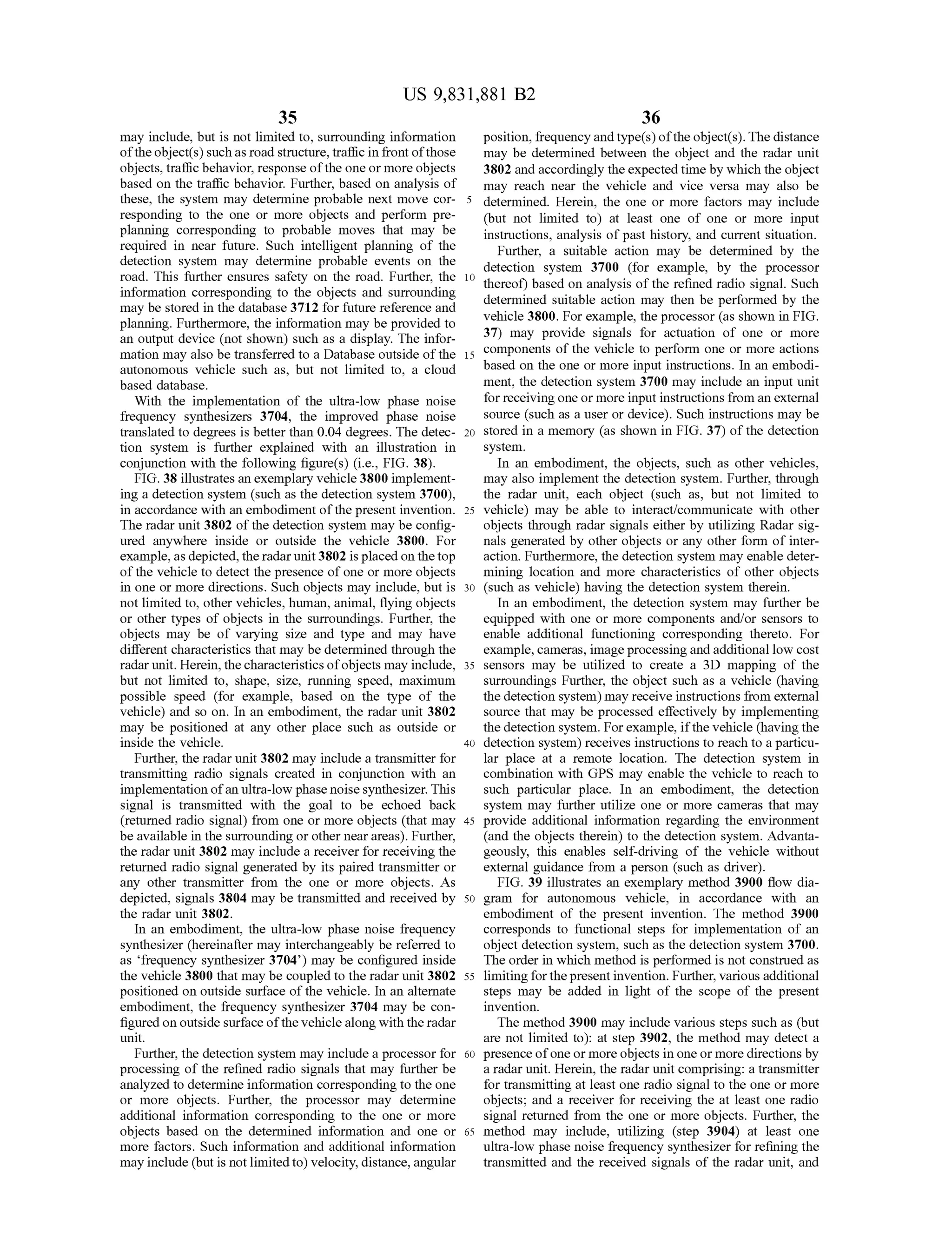 US 9,831,881 B2
35 36
may include,but is not limited to,surrounding information position,frequency and type(s)ofthe object(s).The distance
oftheobject(s)such asroad structure,traffic in frontofthose may be determined between the object and the radar unit
objects, trafficbehavior,response ofthe oneormore objects 3802 and accordingly the expectedtimebywhich the object
based on the traffic behavior. Further, based on analysis of may reach near the vehicle and vice versa may also be
these, the system may determine probable nextmove cor- 5 determined. Herein, the one or more factors may include
responding to the one or more objects and perform pre- (but not limited to at least one of one or more input
planning corresponding to probable moves thatmay be instructions,analysis of past history, and current situation.required in near future. Such intelligent planning of the
Further, a suitable action may be determined by thedetection system may determine probable events on the detection system 3700 (for example, by the processorroad. This further ensures safety on theroad. Further, the 10 thereof) based on analysis oftherefined radio signal. Suchinformation corresponding to the objects and surrounding determined suitable action may then be performed by the
may be stored in the database 3712 for future reference and vehicle 3800.For example, the processor (asshownin FIG .planning. Furthermore , the information may be provided to
37) may provide signals for actuation of one or morean outputdevice (not shown) such as a display. The infor
mationmay also be transferred to a Database outside of the 15 components ofthe vehicle to perform one ormore actionsmationmay alsobe transferred to a Database outside ofthe 15 components of
autonomous vehicle such as, but not limited to, a cloud based on the one ormore input instructions. In an embodi
based database. ment, the detection system 3700 may include an inputunit
With the implementation of the ultra-low phase noise for receiving oneormore input instructions from an external
frequency synthesizers 3704, the improved phase noise source (such as a user or device). Such instructionsmay be
translated to degrees is better than 0.04 degrees. The detec- 20 stored in a memory (as shown in FIG . 37) of the detection
tion system is further explained with an illustration in system .
conjunction with the following figure(s) (i.e., FIG . 38 ). In an embodiment, the objects, such as other vehicles,
FIG . 38 illustrates an exemplary vehicle 3800 implement- may also implement the detection system . Further, through
ing a detection system (such as the detection system 3700), the radar unit, each object (such as, but not limited to
in accordance with an embodiment of thepresent invention . 25 vehicle) may be able to interact/communicate with other
The radar unit 3802 ofthedetection system may be config- objects through radar signals eitherbyutilizing Radar sig
ured anywhere inside or outside the vehicle 3800. For n als generated by other objects or any other form of inter
example,asdepicted , the radar unit 3802 is placed on the top action . Furthermore, the detection system may enable deter
of the vehicle to detect the presence of one ormore objects mining location and more characteristics of other objects
in one ormore directions. Such objects may include, but is 30 (such as vehicle) having the detection system therein.
notlimited to, other vehicles,human,animal, flying objects In an embodiment, the detection system may further be
or other types of objects in the surroundings. Further, the equipped with one or more components and/or sensors to
objects may be of varying size and type and may have enable additional functioning corresponding thereto. For
differentcharacteristics thatmay bedetermined through the example,cameras, image processing andadditionallow cost
radar unit.Herein , the characteristics ofobjectsmay include, 35 sensors may be utilized to create a 3D mapping of the
but not limited to , shape, size, running speed, maximum surroundings Further, the object such as a vehicle (having
possible speed (for example, based on the type of the the detection system ,may receive instructions from external
vehicle) and so on. In an embodiment, the radar unit 3802 source thatmay be processed effectively by implementing
may be positioned at any other place such as outside or thedetection system .For example, if the vehicle (having the
inside the vehicle. 40 detection system ) receives instructions to reach to a particu
Further, the radar unit 3802may include a transmitter for lar place at a remote location. The detection system in
transmitting radio signals created in conjunction with an combination with GPS may enable the vehicle to reach to
implementation ofan ultra-low phase noise synthesizer. This such particular place. In an embodiment, the detection
signal is transmitted with the goal to be echoed back system may further utilize one or more cameras thatmay
(returned radio signal) from one ormore objects that may 45 provide additional information regarding the environment
be available in the surrounding or other nearareas). Further, and the objects therein ) to the detection system . Advanta
the radar unit 3802may include a receiver for receiving the geously, this enables self-driving of the vehicle without
returned radio signal generated by its paired transmitter or external guidance from a person (such as driver).
any other transmitter from the one or more objects. As FIG . 39 illustrates an exemplary method 3900 flow dia
depicted, signals 3804 may be transmitted and received by 50 gram for autonomous vehicle, in accordance with an
theradar unit 3802. embodiment of the present invention. The method 3900
In an embodiment, the ultra-low phase noise frequency corresponds to functional steps for implementation of an
synthesizer (hereinafter may interchangeably be referred to object detection system , such as the detection system 3700.
as 'frequency synthesizer 3704 ') may be configured inside The order in which method is performed isnot construed as
the vehicle 3800 thatmay be coupled to the radar unit 3802 55 limiting forthe present invention. Further,various additional
positioned on outside surface ofthe vehicle. In an alternate steps may be added in light of the scope of the present
embodiment, the frequency synthesizer 3704may be con- invention.
figured on outside surface ofthevehiclealong with the radar Themethod 3900 may include various steps such as (but
unit. are not limited to ): at step 3902, the method may detect a
Further,the detection system may include a processor for 60 presence ofone ormore objects in one ormore directionsby
processing of the refined radio signals thatmay further be a radarunit.Herein , the radar unit comprising: a transmitter
analyzed to determine information corresponding to the one for transmitting at least one radio signalto the one ormore
or more objects. Further, the processor may determine objects; and a receiver for receiving the at least one radio
additional information corresponding to the one or more signal returned from the one or more objects. Further, the
objects based on the determined information and one or 65 method may include, utilizing (step 3904) at least one
more factors. Such information and additional information ultra-low phase noise frequency synthesizer for refining the
may include (but is not limited to) velocity,distance,angular transmitted and the received signals of the radar unit, and
 