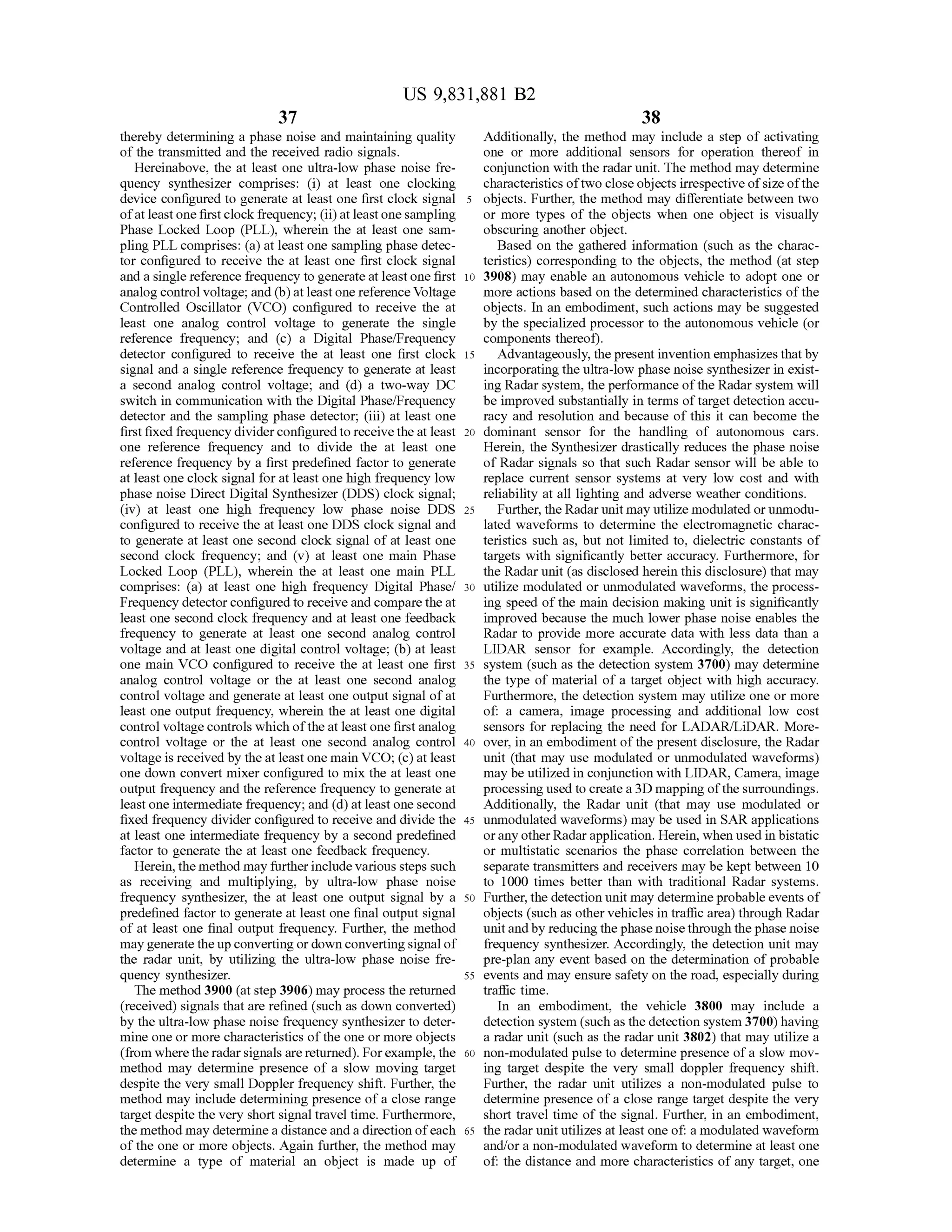 37
US 9,831,881 B2
38
thereby determining a phase noise andmaintaining quality Additionally, the method may include a step of activating
of the transmitted and the received radio signals. one or more additional sensors for operation thereof in
Hereinabove, the at least one ultra-low phase noise fre conjunction with theradarunit. Themethod may determine
quency synthesizer comprises: (i) at least one clocking characteristicsoftwo close objects irrespectiveofsizeofthe
device configured to generate at least one first clock signal 5 objects. Further, the method may differentiate between two
of atleast one firstclock frequency; (ii)at leastonesampling or more types of the objects when one object is visually
Phase Locked Loop (PLL ), wherein the at least one sam - obscuring another object.
pling PLL comprises: (a ) at least one sampling phase detec- Based on the gathered information (such as the charac
tor configured to receive the at least one first clock signal teristics) corresponding to the objects, the method (at step
and a single reference frequency to generate at leastone first 10 3908 ) may enable an autonomous vehicle to adopt one or
analog controlvoltage;and (b ) atleastone reference Voltage more actions based on the determined characteristics of the
Controlled Oscillator (VCO) configured to receive the at objects.In an embodiment,such actionsmay be suggested
least one analog control voltage to generate the single by the specialized processor to the autonomous vehicle (or
reference frequency; and (c) a Digital Phase/Frequency components thereof).
detector configured to receive the at least one first clock 15 Advantageously, thepresentinvention emphasizesthatby
signal and a single reference frequency to generate at least incorporating the ultra-low phase noise synthesizer in exist
a second analog control voltage; and (d ) a two-way DC ing Radar system , the performance oftheRadar system will
switch in communication with the Digital Phase/Frequency be improved substantially in termsof targetdetection accu
detector and the sampling phase detector; (iii) at least one racy and resolution and because of this it can become the
first fixed frequency divider configured to receivethe at least 20 dominant sensor for the handling of autonomous cars.
one reference frequency and to divide the at least one Herein , the Synthesizer drastically reduces the phase noise
reference frequency by a first predefined factor to generate ofRadar signals so that such Radar sensorwill be able to
atleastone clock signal for atleastonehigh frequency low replace current sensor systems at very low cost and with
phase noise Direct Digital Synthesizer (DDS) clock signal; reliability atall lighting and adverse weather conditions.
(iv ) at least one high frequency low phase noise DDS 25 Further, the Radar unitmay utilize modulated or unmodu
configured to receive the at least one DDS clock signal and lated waveforms to determine the electromagnetic charac
to generate at least one second clock signal ofat least one teristics such as, butnot limited to, dielectric constants of
second clock frequency; and (v ) at least one main Phase targets with significantly better accuracy. Furthermore, for
Locked Loop (PLL), wherein the at least onemain PLL theRadar unit(as disclosed herein this disclosure) thatmay
comprises: (a ) at least one high frequency Digital Phasel 30 utilize modulated or unmodulated waveforms, the process
Frequency detectorconfigured to receive and compare the at ing speed of the main decision making unit is significantly
least one second clock frequency and at least one feedback improved because the much lower phase noise enables the
frequency to generate at least one second analog control Radar to provide more accurate data with less data than a
voltage and at least one digital controlvoltage; (b ) at least LIDAR sensor for example. Accordingly, the detection
one main VCO configured to receive the at least one first 35 system (such as the detection system 3700) may determine
analog control voltage or the at least one second analog the type ofmaterial of a target object with high accuracy.
control voltage and generate at least one output signalofat Furthermore, the detection system may utilize one ormore
least one output frequency, wherein the at least one digital of: a camera, image processing and additional low cost
control voltage controlswhich oftheatleastone first analog sensors for replacing the need for LADAR /LiDAR .More
control voltage or the at least one second analog control 40 over, in an embodimentofthe presentdisclosure, the Radar
voltage is received by the atleast onemain VCO ; (c )atleast unit (thatmay use modulated or unmodulated waveforms)
one down convert mixer configured to mix the at least one may be utilized in conjunction with LIDAR, Camera, image
output frequency and the reference frequency to generate at processing used to create a 3D mapping of the surroundings.
leastone intermediate frequency;and (d ) atleast one second Additionally, the Radar unit (that may use modulated or
fixed frequency divider configured to receive and divide the 45 unmodulated waveforms) may be used in SAR applications
at least one intermediate frequency by a second predefined or anyother Radarapplication.Herein ,when used in bistatic
factor to generate the at least one feedback frequency. or multistatic scenarios the phase correlation between the
Herein, themethodmay further include various steps such separate transmitters and receivers may be kept between 10
as receiving and multiplying, by ultra-low phase noise to 1000 times better than with traditional Radar systems.
frequency synthesizer, the at least one output signal by a 50 Further, the detection unitmay determine probable events of
predefined factor to generate atleast one final outputsignal objects (such as other vehiclesin traffic area) through Radar
of at least one final output frequency. Further, the method unit andby reducing thephase noise through the phase noise
may generate theup converting or down converting signalof frequency synthesizer. Accordingly, thedetection unit may
the radar unit, by utilizing the ultra-low phase noise fre- pre-plan any eventbased on the determination ofprobable
quency synthesizer. 55 events and may ensure safety on the road, especially during
Themethod 3900 (atstep 3906)may process thereturned traffic time.
(received) signals that are refined (such as down converted) In an embodiment, the vehicle 3800 may include a
by theultra-low phase noise frequency synthesizer to deter- detection system (such as the detection system 3700) having
mine one ormore characteristics of the one or more objects a radar unit (such as the radar unit 3802) thatmay utilize a
(from where the radar signals are returned ). For example, the 60 non -modulated pulse to determine presence of a slow mov
method may determine presence of a slow moving target ing target despite the very small doppler frequency shift.
despite the very small Doppler frequency shift. Further, the Further, the radar unit utilizes a non-modulated pulse to
methodmay include determining presence of a close range determinepresenceof a close range target despite the very
targetdespite the very short signal travel time. Furthermore, short travel time of the signal. Further, in an embodiment,
themethodmay determine a distance and a direction ofeach 65 the radar unit utilizes at least one of: a modulated waveform
of the one ormore objects. Again further,the method may and/or a non -modulated waveform to determine at least one
determine a type of material an object is made up of of: the distance and more characteristics ofany target, one
 