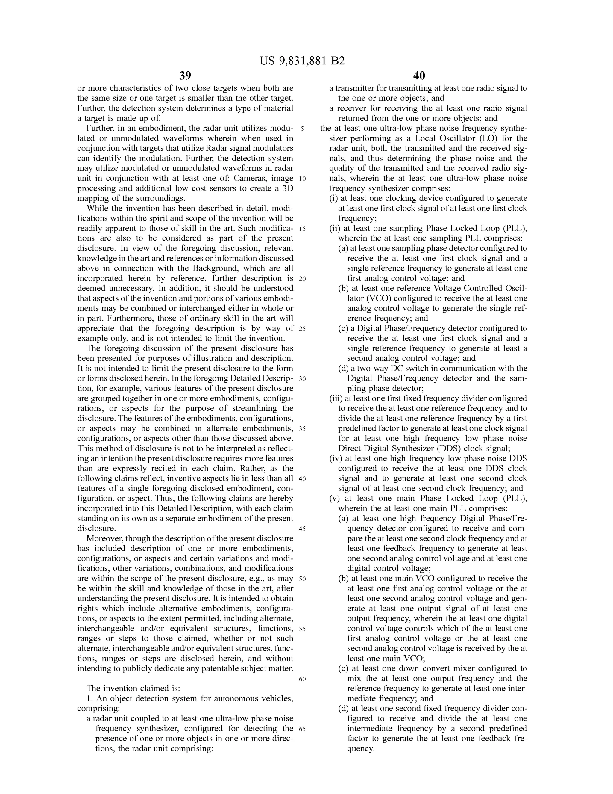 39
US 9,831,881 B2
40
ormore characteristics of two close targets when both are a transmitter fortransmitting atleast one radio signal to
the same size or one target is smaller than the other target. the one ormore objects; and
Further, the detection system determines a type ofmaterial a receiver for receiving the at least one radio signal
a target ismade up of. returned from the one ormore objects, and
Further,in an embodiment, the radar unit utilizes modu- 5 the at least one ultra-low phase noise frequency synthe
lated or unmodulated waveforms wherein when used in sizer performing as a Local Oscillator (LO) for the
conjunction with targets that utilize Radar signalmodulators radar unit, both the transmitted and the received sig
can identify the modulation. Further, the detection system nals, and thus determining the phase noise and the
may utilize modulated or unmodulated waveforms in radar quality of the transmitted and the received radio sig
unit in conjunction with at least one of: Cameras, image 10 nals, wherein the at least one ultra-low phase noise
processing and additional low cost sensors to create a 3D frequency synthesizer comprises:
mapping of the surroundings. (i) atleast one clocking device configured to generate
While the invention has been described in detail,modi atleast one first clock signalofatleastone firstclock
fications within the spiritand scope ofthe invention willbe frequency;
readily apparent to those ofskill in the art.Such modifica- 15 (ii) at least one sampling Phase Locked Loop (PLL),
tions are also to be considered as part of the present wherein the at least one sampling PLL comprises:
disclosure. In view of the foregoing discussion, relevant (a)atleastone sampling phase detector configured to
knowledge in the artand referencesor information discussed receive the at least one first clock signal and a
above in connection with the Background, which are all single reference frequency to generate atleast one
incorporated herein by reference, further description is 20 first analog control voltage; and
deemed unnecessary. In addition, it should be understood (b ) at least one reference Voltage Controlled Oscil
thataspects of the invention and portionsof various embodi lator (VCO) configured to receive the atleast one
mentsmay be combined or interchanged either in whole or analog control voltage to generate the single ref
in part. Furthermore, those of ordinary skill in the art will erence frequency; and
appreciate that the foregoing description is by way of 25 (c) a DigitalPhase/Frequency detector configured to
example only, and is not intended to limit the invention. receive the at least one first clock signal and a
The foregoing discussion of the present disclosure has single reference frequency to generate at least a
been presented for purposes of illustration and description. second analog control voltage; and
It is not intended to limit the present disclosure to the form (d ) a two-way DC switch in communication with the
or formsdisclosedherein . In theforegoing Detailed Descrip - 30 Digital Phase/Frequency detector and the sam
tion, for example, various features of the present disclosure pling phase detector;
are grouped together in one ormore embodiments, configu (iii)atleastone first fixed frequency dividerconfigured
rations, or aspects for the purpose of streamlining the to receive the at least one reference frequency and to
disclosure. Thefeaturesoftheembodiments,configurations, divide the at least one reference frequency by a first
or aspects may be combined in alternate embodiments, 35 predefined factorto generate at leastone clock signal
configurations, or aspects other than those discussed above. for at least one high frequency low phase noise
This method ofdisclosure is not to be interpreted as reflect DirectDigitalSynthesizer (DDS) clock signal;
ing an intention thepresentdisclosure requiresmore features (iv) at least one high frequency low phase noise DDS
than are expressly recited in each claim . Rather, as the configured to receive the at least one DDS clock
following claimsreflect, inventive aspects lie in less than all 40 signal and to generate at least one second clock
features of a single foregoing disclosed embodiment, con signal ofat least one second clock frequency; and
figuration, or aspect. Thus, the following claimsare hereby (v) at least one main Phase Locked Loop (PLL),
incorporated into this Detailed Description, with each claim wherein the atleast one main PLL comprises:
standing on its own as a separate embodiment ofthepresent (a) at least one high frequency Digital Phase/Fre
disclosure. 45 quency detector configured to receive and com
Moreover,though thedescription ofthepresentdisclosure pare the atleast onesecond clock frequency and at
has included description of one or more embodiments, least one feedback frequency to generate at least
configurations, or aspects and certain variations and modi one second analog controlvoltage and at least one
fications, other variations, combinations, and modifications digital control voltage;
are within the scope of the present disclosure, e.g., asmay 50 (b) at least onemain VCO configured to receivethe
be within the skill and knowledge of those in the art, after at least one first analog control voltage or the at
understanding the presentdisclosure. It is intended to obtain least one second analog controlvoltage and gen
rights which include alternative embodiments, configura erate at least one output signal of at least one
tions, oraspects to the extent permitted, including alternate, output frequency,wherein the at leastone digital
interchangeable and/or equivalent structures, functions, 55 control voltage controls which of the at least one
ranges or steps to those claimed, whether or not such first analog control voltage or the at least one
alternate, interchangeable and/or equivalentstructures, func second analog controlvoltage is receivedby the at
tions, ranges or steps are disclosed herein, and without least onemain VCO ;
intending to publicly dedicate any patentable subjectmatter. (c) at least one down convertmixer configured to
60 mix the at least one output frequency and the
The invention claimed is: reference frequency to generate at least one inter
1. An object detection system for autonomousvehicles, mediate frequency; and
comprising: (d ) at least one second fixed frequency divider con
a radarunit coupled to at least one ultra-low phase noise figured to receive and divide the at least one
frequency synthesizer, configured for detecting the 65 intermediate frequency by a second predefined
presence ofone ormore objects in one ormore direc factor to generate the at least one feedback fre
tions, the radar unit comprising: quency.
 