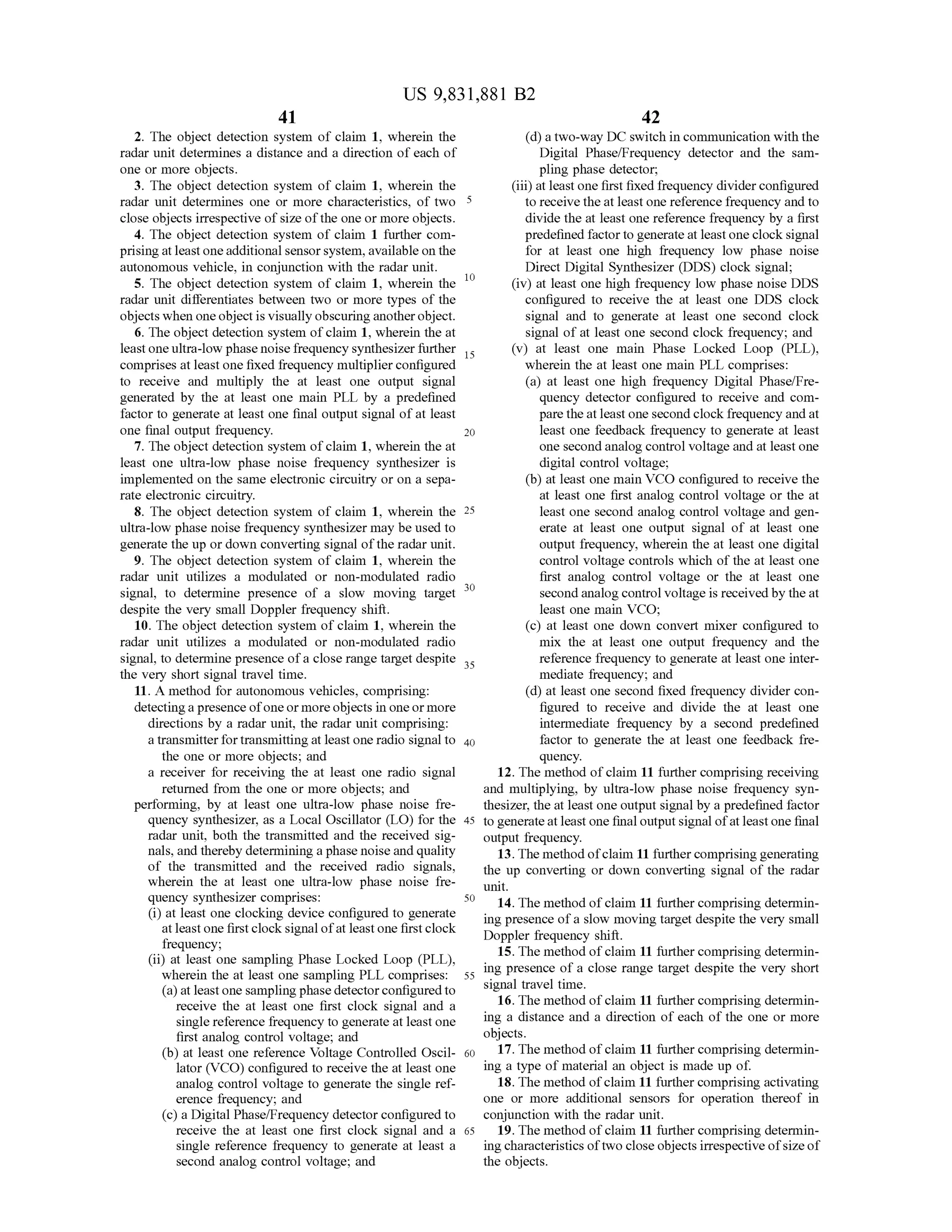 42
20
30
US 9,831,881 B2
41
2. The object detection system of claim 1,wherein the (d) a two-way DC switch in communication with the
radar unit determines a distance and a direction of each of Digital Phase/Frequency detector and the sam
one ormore objects. pling phase detector;
3. The object detection system of claim 1,wherein the (iii) at leastone first fixed frequency divider configured
radar unit determines one ormore characteristics, of two 5 to receive theatleastonereference frequency and to
close objects irrespectiveofsize ofthe oneormoreobjects. divide the at leastone reference frequency by a first
4 . The object detection system of claim 1 further com predefined factorto generate atleastone clock signal
prising atleast oneadditional sensorsystem ,available on the for at least one high frequency low phase noise
autonomous vehicle, in conjunction with the radar unit. Direct Digital Synthesizer (DDS) clock signal;
5. The object detection system of claim 1, wherein the (iv ) at least onehigh frequency low phase noiseDDS
radar unit differentiatesbetween two or more types of the configured to receive the at least one DDS clock
objectswhen one object is visually obscuring another object. signal and to generate at least one second clock
6 . The objectdetection system of claim 1, wherein the at signal of at least one second clock frequency; and
leastoneultra-low phasenoise frequency synthesizer further 15 (v) at least one main Phase Locked Loop (PLL),
comprises at least one fixed frequency multiplier configured wherein the at least one main PLL comprises:
to receive and multiply the at least one output signal (a) at least one high frequency Digital Phase/Fre
generated by the at least one main PLL by a predefined quency detector configured to receive and com
factor to generate at least one final output signal of at least pare theatleastone second clock frequency and at
one final output frequency. least one feedback frequency to generate at least
7. The object detection system ofclaim 1, wherein the at one second analogcontrol voltage and at leastone
least one ultra-low phase noise frequency synthesizer is digital control voltage;
implemented on the sameelectronic circuitry or on a sepa (b) at least one main VCO configured to receivethe
rate electronic circuitry. at least one first analog controlvoltage or the at
8. The object detection system of claim 1, wherein the 25 leastone second analog controlvoltage and gen
ultra-low phase noise frequency synthesizermay be used to erate at least one output signal of at least one
generate the up or down converting signal ofthe radar unit. output frequency, wherein the at least one digital
9. The object detection system of claim 1, wherein the controlvoltage controlswhich of theatleast one
radar unit utilizes a modulated or non-modulated radio first analog control voltage or the at least one
signal, to determine presence of a slow moving targets second analog controlvoltage is received by the at
despite the very small Doppler frequency shift. least one main VCO ;
10. The object detection system of claim 1,wherein the (c) at least one down convertmixer configured to
radar unit utilizes a modulated or non -modulated radio mix the at least one output frequency and the
signal, to determine presence of a close range targetdespite 25 reference frequency to generate at least one inter
the very short signal traveltime. mediate frequency; and
11. A method for autonomous vehicles, comprising: (d) at least one second fixed frequency divider con
detecting a presence ofoneormoreobjects in oneormore figured to receive and divide the at least one
directions by a radar unit, the radar unit comprising: intermediate frequency by a second predefined
a transmitter for transmittingatleastoneradio signal to 40 factor to generate the at least one feedback fre
the one or more objects; and quency.
a receiver for receiving the at least one radio signal 12. Themethod of claim 11 further comprisingreceiving
returned from the one ormore objects; and and multiplying, by ultra-low phase noise frequency syn
performing, by at least one ultra-low phase noise fre thesizer,the atleastone outputsignalby a predefined factor
quency synthesizer, as a Local Oscillator (LO ) for the 45 to generate atleast one final outputsignalofat leastone final
radar unit, both the transmitted and the received sig- output frequency.
nals,and thereby determining a phase noise and quality 13. Themethodofclaim 11 further comprisinggenerating
of the transmitted and the received radio signals, the up converting or down converting signal of the radar
wherein the at least one ultra -low phase noise fre unit.quency synthesizer comprises: 30 14. The methodof claim 11 furthercomprising determin(i) at least one clocking device configured to generate ing presence ofa slow moving targetdespite thevery smallat leastone firstclock signalofat leastone firstclock Doppler frequency shift.frequency;
15. Themethod of claim 11 further comprising determin(ii) at least one sampling Phase Locked Loop (PLL),
wherein theatleastone sampling PLL comprises: 55 "sing presence of a close range target despite the very short
(a ) atleast one sampling phase detectorconfigured to signal travel time.
receive the at least one first clock signal and a 16. Themethodofclaim 11 further comprising determin
single reference frequency to generate atleastone ing a distance and a direction of each of the one ormoreing a distance and a direction of each of the one or more
first analog control voltage; and objects.
(b) at least one reference Voltage Controlled Oscil- 60 17. Themethod of claim 11 further comprisingdetermin
lator (VCO ) configured to receive the at least one ing a type ofmaterial an object is made up of.
analog control voltage to generate the single ref- 18. Themethod ofclaim 11 further comprising activating
erence frequency; and one or more additional sensors for operation thereof in
(c) a Digital Phase/Frequency detector configured to conjunction with the radar unit.
receive the at least one first clock signal and a 65 19. Themethod of claim 11 further comprising determin
single reference frequency to generate at least a ingcharacteristicsoftwo close objects irrespectiveofsizeof
second analog control voltage; and the objects.
 