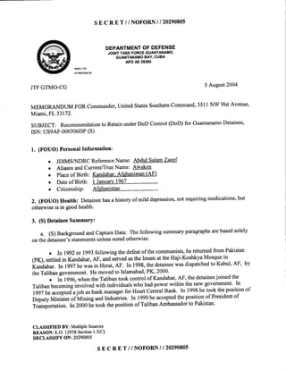 SE C RE T // NOFORNI I 20290805
DEPARTMENTOFDEFENSE
JOINTTASKFORCEGUANTANAMO
GUANTANAMOBAY,CUBA
APOAE09360
REPLYTO
ATTENTIONOF
JTFGTMO-CG 5 August2004
MEMORANDUMFORCommander,UnitedStatesSouthemCommand,3511NW 9lstAvenue,
Miami,FL 33172.
SUBJECT: Recommendationto RetainunderDoD Control(DoD)for GuantanamoDetainee,
ISN:USSAF-000306DP(S)
l. (FOUO)PersonalInformation:
o JDIMSAIDRCReferenceName: AbdulSalamZaeef
o AliasesandCurrent/TrueName: Awaken
o Placeof Birth: Kandahar.Afghanistan(AF)
o Dateof Birth: I January1967
o Citizenship: Afghanistan
2. (FOUO)Health: Detaineehasahistoryof mild depression,notrequiringmedications,but
otherwiseis in goodhealth.
3. (S)DetaineeSummarY:
a. (S)BackgroundandcaptureData: Thefollowingsummaryparagraphsarebasedsolely
onthedetainee'sstatementsunlessnotedotherwise'
o In 1992or 1993followingthedefeatof thecommunists,hereturnedfromPakistan
(PK),settledin Kandahar,AF, andservedastheImamattheHaji-KoshkyaMosquein
Kandahar.kr lggj hewasin Herat,AF. In 1998,thedetaineewasdispatchedto Kabul,AF, by
theTalibangovernment.Hemovedto Islamabad,PK,2000'
o In lgg6,whentheTalibantookcontrolof Kandahar,AF, thedetaineejoinedthe
Talibanbecominginvolvedwith individualswhohadpowerwithin thenewgovernment'ln
1997heacceptedajob asbankmanagerfor HeartCentralBank. In 1998hetookthepositionof
neputyMinisterof trrtiningandIndustries.In 1999heacceptedthepositionof Presidentof
Transportation.ln 2000h; tookthepositionof TalibanAmbassadorto Pakistan'
CLASSIFIED BY: MultiPleSources
REASON:E.O.12958Section1.5(C)
DECLASSIF"fON: 20290805
s E c RE T // NOFORNI I 2029080s
 