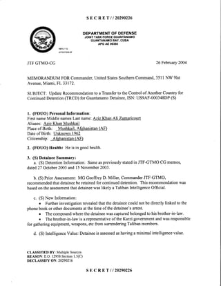 s E C R E T l l 2 0 2 9 0 2 2 6
DEPARTMENTOFDEFENSE
JOINTTASKFORCEGUANTANAMO
GUANTANAMOBAY,CUBA
APOAE09360
REPLYTO
ATTENTIONOF
JTFGTMO-CG 26February2004
MEMORANDLTM FOR Commander,United StatesSouthernCommand,3511NW 9lst
Avenue,Miami, FL 33172.
SIIBJECT: UpdateRecommendationto a Transferto the Control of Another Country for
ContinuedDetention(TRCD) for GuantanamoDetainee,ISN: US9AF-000348DP(S)
1. (FOUO) PersonalInformation:
First nameMiddle namesLast name:Aziz Khan Ali Zumaricourt
Aliases: Aziz Khan Mushkail
Placeof Birth: Mushkail.Afghanistan(AF)
Dateof Birth: Unknown 1962
Citizenship: Afghanistan(AF)
2. (FOUO) Health: He is in goodhealth.
3. (S) DetaineeSummary:
a. (S) DetentionInformation: Sameaspreviouslystatedin JTF-GTMO CG memos,
dated27 October2003and 15November2003.
b. (S) Prior Assessment:MG GeoffreyD. Miller, CommanderJTF-GTMO,
recommendedthat detaineebe retainedfor continueddetention. This recommendationwas
basedon the assessmentthatdetaineewaslikely a TalibanIntelligenceOfficial.
c. (S) New Information:
o Furtherinvestigationrevealedthat the detaineecould not be directly linked to the
phonebook or otherdocumentsatthetime of thedetainee'sarrest.
o The compoundwherethe detaineewas capturedbelongedto his brother-in-law.
o The brother-in-law is a representativeof the Karzi governmentandwas responsible
for gatheringequipment,weapons,etc from surrenderingTaliban members.
d. (S) IntelligenceValue: Detaineeis assessedashavinga minimal intelligencevalue.
CLASSIFIEDBY: MultipleSources
REASON:E.O.12958Section1.5(C)
DECLASSIFY ON; 20290216
s E C R E T l l 2 0 2 9 0 2 2 6
 