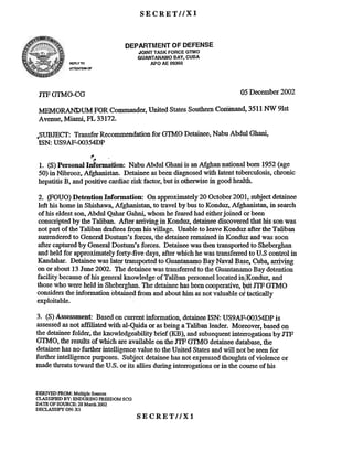 SECRETIIX1
DEPARTMENT OF DEFENSE
REPlY 1U
AT1ENTION OF
05December2002JTFG1MO-CG
MEMORANDUM. FORCommander,United StatesSouthernCoriimand,3511NW 9Ist
Avenue,Miami, FL 33172.
,SUBJECT: TransferRecommendationfor GTMO Detainee.Nabu Abdul Ghani.
ISN: US9AF-OO354DP
,. -
,. -
1. (8) Personal InfOrDlation: NabuAbdul Ghaniis anMghan national born 1952(age
50)in Nibrooz, Afghanistan. Detaineeasbeendiagnosedwith latenttuberculosis,chronic
hepatitisB, andpositive cardiacrisk factor, but is otherwisein goodhealth.
2. (FOUO) Detention Information: On approximately20 October2001, subjectdetainee
left his homein Shishawa,Mghanistan, to travel bybusto Konduz,Mghanistan,in search
of his eldestson,Abdul QaharGahni,whomhefearedhad eitherjoined or been
conscriptedby theTaliban. After arriving in Konduz,detaineediscoveredthathis sonwas
notpartof the Talibandrafteesfrom his village. Unableto leave Konduz aftertheTaliban
sun-enderedto GeneralDostum'sforces,thedetaineeremainedin Konduzandwas soon
aftercapturedby GeneralDostum's forces. Detaineewasthentransportedto Sheberghan
andheld for approximatelyforty-five days,afterwhichhewastransferredto U.S control in
Kandahar.Detaineewas lat~rtransportedto GuantanamoBayNaval Base,Cuba,arriving
on or about13June2002. The detaineewastransferredto the GuantanamoBay detention
facility becauseof his generalknowledgeof TalibanpersonnellocatedinjKonduz, and
thosewho wereheld in Sheberghan.Thedetaineehasbeencooperative,QutJTFGTMO
considersthe information obtain~ from and abouthim asnotvaluableof ~ctica1ly
exploitable.
3. (S)Assessment: Basedon cunentinformation, detaineeISN: US9AF-OO354DPis
assessedasnot affiliated with al-Qaidaor asbeingaTalibanleader. Moreover,basedon
the detaineefolder, the knowledgeabilitybrief (KB), andsubsequentinterrogationsby JTF
GTMO, theresultsof which areavailableonthe JTFGTMO detaineedatabase,the
detaineehasno furtherintelligencevalueto theUnited Statesandwill notbe seenfor
furtherintelligencepurposes.Subjectdetaineehasnot expressedthoughtsof violenceor
madethreatstoward theU.S. or its allies duringinterrogationsor in the courseof his
DERIVED FROM: Multiple Sources
CLASSIFIEDBY: ENDURING FREEDOM SCG
DATE OFSOURCE: 28 March 2002
DECLASSIFY ON: Xl
SECRETllXl
JOINT TASK FORCE GTMO
GUANTANAMO BAY, CUBA
APO AE 09360
 