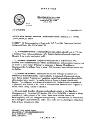 SECRETllXl
DIEPARTMENT OF DEIFENSE
,JOINT TASK FORCE GUANTANAMO
GUANTANAMO BAY, CUIBA
APO AE 09360
REPLYTO
ATTENTION OF
JTFGTMO-CG 22 November 2003
MEMORANDUM FOR Commander,United StatesSouthernCommand,3511 NW 91st
Avenue, Mianli, FL 33172.
SUBJECT: (S) Recommendationto Retain under DoD Control for GuantanamoDetainee,
Mohammed Nasim, ISN: US9AF-OOO453DP
1. (8) PersonalInformation: MohammedNasimis anAfghannational,bornin 1972(age
31)in Badi TimurVillage,Afghanistan(AF). Detaineehasbeendiagnosedwith chronic:
HepatitisB, butis otherwisein goodhealth.
2. (S) Detention Information: Subjectdetaineeclaims that in mid-December 2001,
Pakistani police cameto the detainee'shome and arrestedhim. Detainee claims his arrestwas
an attemptto extort money. Detaineewas transportedto Bagram, AF, and then to
GuantanamoBay Naval Base,Cuba, in January2001 becauseof suspectedinvolvement 'with
the Taliban.
3. (S) Reasons for Detention: The detaineehas not beenforthright in his interviews.
Detaineehas attemptedto createa perception that he is uneducated,illiterate, andnothing
more than an innocent "businessmen." Analytical researchhasrevealed severalpossibilities
of the detainee'strue identity. He may be the former deputyto GeneralAbdul Rashid
Dostum. General Dostum is the leaderof Jumbish-I-Milli (National Islamic Movement of
Afghanistan), who defectedto the Taliban in November 1998. Detainee is also suspectedto
be the Taliban Deputy Minister of Education.
4. (S)Assessment: Basedon information collected and available to Joint Task Force
Guantanamoasof 1 November 2003, detaineeISN: US9AF-000453DP is assessedasbeing a
possible high ranking memberof the Taliban. Based on the detainee's folder, the
knowledgeability brief, and subsequentinterrogations by JTF Guantanamo,the detaineemay
be of intelligence value to the United States. Based on the above,detaineeposesa high threat
to the U.S., its interests or its allies.
DERIVED FROM:Multiple Sources
CLASSIFIEDBY: ENDURINGFREEDOMSCG
DATE OFSOURCE:4 Oct03
DECLASSIFYON: Xl
SECRETllXl
 