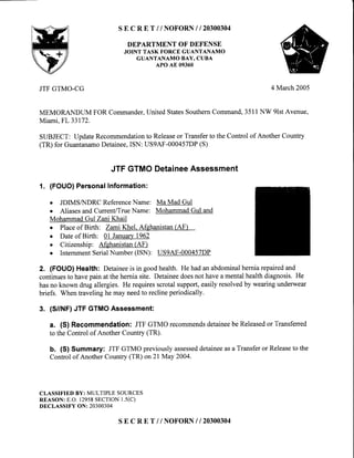 SE C R E T //NOFORN I I 2O3OO3O4
DEPARTMENTOF DEFENSE
JOINT TASK FORCEGUANTANAMO
GUANTANAMO BAY, CUBA
APO AE 09360
JTF GTMO-CG
MEMORANDUM FOR Commander,
Miami,FL33172.
SUBJECT: UpdateRecommendation
(TR) for GuantanamoDetainee,ISN:
4 March2005
United StatesSouthernCommand,3511NW 9lstAvenue,
to Releaseor Transferto the Control of Another Country
us9AF-000457DP(S)
JTFGTMODetaineeAssessment
1. (FOUO)PersonalInformation:
o JDIMSNDRC ReferenceName: Ma Mad Gul
o AliasesandCurrent/TrueName: MohammadGul and
MohammadGul Zani Khail
o Placeof Birth: Zami Khel. Afghanistan(AF)
o Dateof Birth: 0l January1962
o Citizenship: Afehanistan(AF)
o InternmentSerialNumber(ISN): US9AF-000457DP
2. (FOUO) Health: Detaineeis in goodhealth. He hadanabdominalhemiarepairedand
continuesto havepain at thehemiasite. Detaineedoesnot havea mentalhealthdiagnosis.He
hasno known drugallergies.He requiresscrotalsupport,easilyresolvedby wearingunderwear
briefs. Whentravelinghe may needto reclineperiodically.
3. (S/NF) JTF GTMOAssessment:
a. (S) Recommendation: JTFGTMOrecommendsdetaineebeReleasedor Transferred
to theControlof AnotherCountry(TR).
b. (S) Summary: JTFGTMOpreviouslyassesseddetaineeasaTransferor Releaseto the
Controlof AnotherCountry(TR)on2l May 2004.
CLASSIFIED BY: MULTIPLE SOURCES
REASON: E.O. 12958SECTION1.5(C)
DECLASSIFY ON: 20300304
SE C R E T //NOFORN I I 2O3OO3O4
 