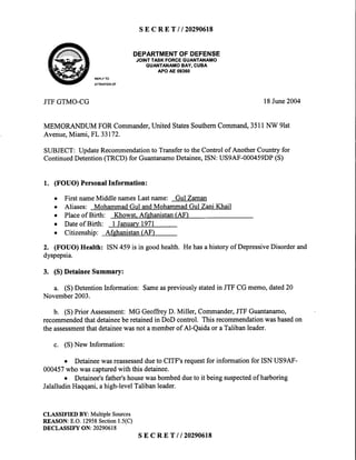 s E c R E T l l 2 0 2 9 0 6 1 8
DEPARTMENTOFDEFENSE
JOINTTASKFORCEGUANTANAMO
GUANTANAMOBAY,CUBA
APOAE09360
REPLYTO
ATTENTIONOF
JTFGTMO-CG l8 June2004
MEMORANDUM FOR Commander,United StatesSouthemCommand,3511NW 9lst
Avenue,Miami, FL 33172.
SUBJECT: UpdateRecommendationto Transferto the Control of Another Country for
ContinuedDetention(TRCD) for GuantanamoDetainee,ISN: US9AF-000459DP(S)
1. (FOUO) PersonalInformation:
o First nameMiddle namesLast name: GulZaman
o Aliases: MohammadGul andMohammadGul Zani Khail
o Placeof Birth: Khowst. Afehanistan(AF)
o Dateof Birth: I Januarv1971
o Citizenship: Afghanistan(AF)
2. (FOUO)Health: ISN459is in goodhealth.Hehasahistoryof DepressiveDisorderand
dyspepsia.
3. (S)DetaineeSummary:
a. (S)DetentionInformation:Sameaspreviouslystatedin JTFCGmemo,dated2O
November2003.
b. (S)PriorAssessment:MG GeoffreyD. Miller, Commander,JTFGuantanamo,
recommendedthatdetaineeberetainedin DoD conhol. Thisrecommendationwasbasedon
theassessmentthatdetaineewasnotamemberof Al-Qaidaor aTalibanleader.
c. (S)NewInformation:
o Detaineewasreassesseddueto CITF'srequestfor informationfor ISNUS9AF-
000457whowascapturedwith thisdetainee.
o Detainee'sfather'shousewasbombeddueto it beingsuspectedof harboring
JalalludinHaqqani,ahigh-levelTalibanleader.
CLASSIFIED BY: MultipleSources
REASON:E.O.12958Section1.5(C)
DECLASSIFY ON: 20290618
sECRETll20290618
 