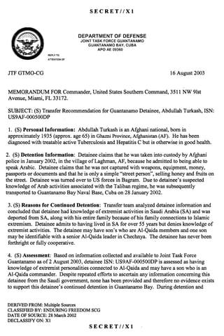 SECRET//X!
~~~ DEPARTMENT OF DEFENSE- - JOINT TASK FORCE GUANTANAMO
GUANTANAMO BAY, CUBA
APO AE 09360
REPLYTO
ATTENTION OF
JTFGTMO-CG 16August2003
MEMORANDUM FORCommander,United StatesSouthernCommand,3511NW 9lst
Avenue,Miami, FL 33172.
SUBJECT:(S)TransferRecommendationfor GuantanamoDetainee,AbdullahTurkash,ISN:
US9AF-000500DP
1. (S) PersonalInformation: AbdullahTurkashis anAfghaninational,bornin
approximately1935(approx.age65)in GhazniProvince,Afghanistan(AF). Hehasbeen
diagnosedwith treatableactiveTuberculosisandHepatitisC but is otherwisein goodhealth.
2. (S)Detention Information: Detaineeclaimsthathewastakeninto custodyby Afghani
policein January2002,in thevillage of Laghman,AF, becauseheadmittedto beingableto
speakArabic. Detaineeclaimsthathewasnot capturedwith weapons,equipment,money,
passportsor documentsandthatheis only a simple"streetperson",sellinghoneyandfruits on
thestreet.Detaineewasturnedoverto US forcesin Bagram. Dueto detainee'ssuspected
knowledgeof Arab activitiesassociatedwith theTalibanregime,hewassubsequently
transportedto GuantanamoBayNavalBase,Cubaon28January2002.
3. (S)Reasonsfor Continued Detention: Transferteamanalyzeddetaineeinformationand
concludedthatdetaineehadknowledgeof extremistactivitiesin SaudiArabia(SA) andwas
deportedfrom SA, alongwith his entirefamily becauseof his family connectionsto Islamic
extremism.Detaineeadmitsto havinglived in SA for over55yearsbut deniesknowledgeof
extremistactivities. Thedetaineemayhaveson'swho areAI-Qaidamembersandoneson
maybeidentifiablewith aseniorAI-Qaidaleaderin Chechnya.Thedetaineehasneverbeen
forthrightor fully cooperative.
4. (S)Assessment:Basedoninformationcollectedandavailableto JointTaskForce
Guantanamoasof2 August2003,detaineeISN: US9AF-000500DPis assessedashaving
knowledgeof extremistpersonalitiesconnectedto AI-Qaidaandmayhavea sonwho is an
AI-Qaidacommander.Despiterepeatedeffortsto ascertainanyinformationconcerningthis
detaineefrom the Saudigovernment,nonehasbeenprovidedandthereforeno evidenceexists
to supportthis detainee'scontinueddetentionin GuantanamoBay. During detentionand
DERIVED FROM: Multiple Sources
CLASSIFIEDBY: ENDURING FREEDOMSCG
DATE OF SOURCE:28March2002
DECLASSIFYON: Xl
SECRET//X!
 