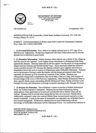 ~~~"""
&ECRET//Xl
~#-~~i~ DEPARTMENT OF DEFENSE~ - JOINT TASK FORCE GUANTANAMO
GUANTANAMO BAY, CUBA
APO AE 09360
REPLY TO
ATTENTION OF
JTFGTMO-CG 13September2003
MEMORANDUM FORCommander,UnitedStatesSouthernCommand,3511NW 91st
Avenue,Miami, FL 33172.
SUBJECT: (S)Recommendationto RetainunderDoD Controlfor GuantanamoDetainee,
Noor Allah, ISN: US9AF-000539DP
1. (S)PersonalInformation: Noor Allah is anAfghannationalbornin 1971(age32)in
DehRawood,Afghanistan.Hehasbeendiagnosedwith latentTuberculosisandanAnxiety
disorderbut is otherwisein goodhealth.
2. (S)Detention Information: Subjectdetaineeclaimsthathewasafannerin his villageup
until thetime hewascaptured.LocalAfghanforcessubordinateto MohammedNabi Khan
capturedthedetainee.Detaineestatedthathefelt his capturewastheresultof along-standing
disputebetweendetaineeandMullah KhudaiNazar. Nazarreportedlykilled thedetainee's
cousinsometimearound1991becausethedetaineerefusedto give suppliesandmoneyto
Mujahideenforcesthatwerein controlof AfghanistanunderGulbuddinHekmatyar.Detainee
wasin theprocessof trying to settlethedisputewith theKarzaigovernmentwhenNazar
reportedlysetdetaineeup to bearrestedasamemberof theTaliban. Detaineewas
subsequentlytransportedto GuantanamoBayNavalBase,Cubaon4 May 2002becauseof
hisknowledgeof thetown of DehRawood,Afghanistan,whereMullah MohammadOmaris
from, specificfamily issuessurroundingMullah MohammadOmar,Talibanactivitiesin the
OruzgunProvinceandinformationonforeignextremistsoperatingin theOruzgunProvince.
3. (S)Reasonsfor Detention: Oneof detainee'ssistersis marriedto Mullah Mohammad
Omar,theTalibanSupremeCommander.Detaineehasnotbeenforthcomingduring
interrogationswhenquestionedonhispersonalandfamilial tiesto Mullah Omarandthe
Taliban. Detaineehadlie severaltimesstatingthathedoesnot evenknow Mullah Omar.
Additionally, detainee'ssisterwhomarriedMullah Omarwaspreviouslymarriedto aman
namedAmanullah. A manby thenameof Amanullahwasreportedlyoneof Mullah Omar's
mosttrustedbodyguards.Furthennore,detaineehasnotbeenforthcomingwith his
knowledgeof GulbtiddinHekmatyarandtheHekmatyarForces.It is assessedthatdetaineeis
"DERIVEDFROM: Multiple Sources
CLASSIFIEDBY: ENDURING FREEDOMSCG
DATE OF SOURCE:28 March2002
DECLASSIFY ON: Xl
SECRET//Xl
 