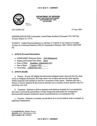 SEcRET | 120290627
DEPARTMENTOFDEFENSE
JOINTTASKFORCEGUANTANAMO
GUANTANAIT,IOBAY,CUBA
APOAE09360
REPLYTO
ATTENTIONOF
JTFGTMO-CG 27 June2004
MEMORANDUMFORCommander,UnitedStatesSouthemCommand,3511NW 9lst
Avenue,Miami,FL 33172.
SUBJECT:UpdateRecommendationto aReleaseor Transferto theControlof Another
Countryfor ContinuedDetention(TR)for GuantanamoDetainee,ISN:US9AF-000547DP
(s)
1. (FOUO)PersonalInformation:
o JDIMSA.IDRCReferenceName: Wali Mohammed
o AliasesandCurrent/TrueName: None
o Placeof Birth: Kandahar.Afghanistan(AF)
o Dateof Birth: I January1964
. Citizenship: Afghanistan(AF)
2. (FOUO)Health:
a. History: 40 yearoldAfghanhashadrecentmalignanttumorremovedfromhischest
cavity(amalignantthymoma);thislargetumorwasinvasiveandnowhischestrequires
furthertreatmentwith radiationto preventarecrurenceof thiscancer.Detaineealsohasa
historyof chronichepatitisB andaseizuredisorder;heis currentlyonpost-operativeday#13
anddoingverywell.
b. Treatment:Detaineeis still aninpatientatthedetaineehospital;heis onmetoprolol
(thetumorinvolvedthepericardium,or heartlining)andmedicationsfor constipation.
RecommendedradiationtreatmentscannotbeperformedhereatGuantanamoBay.
c. Function:Detaineeis currentlyupandabout;heis onthemedicalward,asneeded,no
significantimpairments.
CLASSIFIED BY: MultipleSources
REASON:E.O.12958Section1.5(C)
DECLASSIFY ON: 20290627
SEcRET | 120290627
 