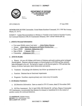 s E C R E T l l 2 0 2 9 0 6 2 7
DEPARTMENTOFDEFENSE
JOINTTASK FORCEGUANTANAMO
GUANTANAMOBAY, CUBA
APO AE 09360
REPLYTO
ATTENTIONOF
JTFGTMO-CG 27 Iune2004
MEMORANDUM FOR Commander,United StatesSouthernCommand,3511NW 9lstAvenue,
Miami.FL33172.
SUBJECT: UpdateRecommendationto Releaseor Transferto the Control of Another Country
for ContinuedDetention(TR) for GuantanamoDetainee,ISN: US9AF-000561DP(S)
1. (FOUO) PersonalInformation:
o First nameMiddle namesLast name: Abdul Rahim Mannan
o Aliases: Abdul RahimMuslimdostandRahimMuslim Dost
o Placeof Birth: Jalalabad.Afehanistan(AF)
o Dateof Birth: I January1960
. Citizenship: Afghanistan(AF)
2. (FOUO) Health:
a. History: 44 yearold Afghan with history of diabetesandmulti-nodular goiter (enlarged
thyroid gland). Detaineerequiredsurgeryon thyroid gland on 61812004andhascurrently
beendischargedto his cell. He hadprior surgeryon his thyroid gland in 1992andalsohas
historyof chronicbackpain,latenttuberculosisandanemia.
b. Treatment:Glucophage(for diabetes),hasfollow up scheduledfor July 2nd
c. Function: Detaineehasno functional impairments
d. Prognosis:Excellent,requiresprimarycarevisits every4-6 months
3. (S) DetaineeSummary:
a. (S) DetentionInformation: Sameasstatedin JTF CG memo,dated25 November2003.
b. (S) Prior Assessment:On 14April 2004,MG Mitchell R. LeClaire,DeputyCommander
JTF Guantanamo.recommendedthat detaineebe releasedor transferredfor to the control of
anothercountry for continueddetention.
CLASSIFIEDBY:MultipleSources
REASON:E.O.12958Section1.5(C)
DECLASSIFYON:20290627
S E C R E T / 1 2 0 2 9 0 6 2 7
 