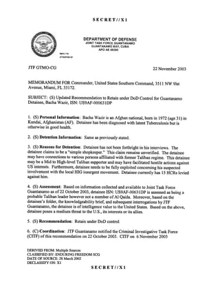 SECRET//Xl
DEPARTMENT OF DEFENSE
JOINT TASK FORCE GUANTANAMO
GUANTANAMO BAY. CUBA
APO AE 09360
REPLY TO
ATTENTION OF
JTF GTMO-CG 22 November 2003
MEMORANDUM FORCommander,UnitedStatesSouthernCommand,3511NW 91st
Avenue,Miami, FL33172.
SUBJECT: (S) Updated Recommendationto Retain under DoD Control for Guantanamo
Detainee,Bacha Wazir, ISN: US9AF-OOO631DP
1. (8) Personal Information: Bacha Wazir is an Afghan national, born in 1972(age 31) in
Kundai, Afghanistan (AF). Detaineehas beendiagnosedwith latent Tuberculosis but is
otherwise in good health.
2. (S)DetentionInformation: Sameaspreviouslystated.
3. (S) Reasons for Detention: Detaineehas not beenforthright in his interviews. The
detaineeclaims to be a "simple shopkeeper." This claim remains unverified. The detainee
may have connectionsto various personsaffiliated with former Taliban regime. This detainee
may be a Mid to High-level Taliban supporterand may have facilitated hostile actions against
US interests. Furthermore, detaineeneedsto be fully exploited concerning his suspected
involvement with the local HIG insurgentmovement. Detainee currently has 15HCRs levied
againsthim.
4. (S)Assessment:Basedoninfonnationcollectedandavailableto JointTaskForce
Guantanamoasof22 October2003,detaineeISN: US9AF-0063lDPis assessedasbeinga
probableTalibanleaderhowevernota memberof Al Qaida. Moreover,basedonthe
detainee'sfolder,theknowledgeabilitybrief, andsubsequentinterrogationsby JTF
Guantanamo,thedetaineeis of intelligencevalueto theUnitedStates.Basedontheabove,
detaineeposesa mediumthreatto theU.S.,its interestsorits allies.
5. (8) Recommendation: RetainunderDoDcontrol.
6. (C) Coordination: JTF Guantanamonotified the Criminal Investigative Task Force
(CITF) of this recommendation on 22 October2003. CITF on 6 November 2003
DERIVEDFROM:Multiple Sources
CLASSIFIEDBY: ENDURINGFREEDOMSCG
DATE OF SOURCE:28 March2002
DECLASSIFYON: Xl
SECRET//Xl
 