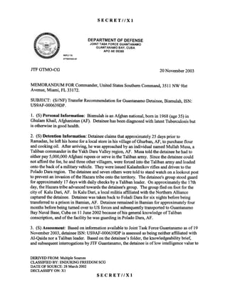SECRETllXl
DEPARTME:NT OF DEFENSiE
JOINT TASK FORCE GUANTANAMO
GUANTAfllAMO BAY, CUBA
APO AE 093160
REPLY TO
ATTENTION OF
JTF GTMO-CG 20 November 2003
MEMORANDUM FOR Commander,United StatesSouthernCommand,3511 NW 91s1:
Avenue, Miami, FL 33172.
SUBJECT: (S//NF) Transfer Recommendationfor GuantanamoDetainee,Bismulah, ISN:
US9AF-OOO639DP.
1. (8) Personal Information: Bismulah is an Afghan national, born in 1968 (age 35) in
Ghulam Khail, Afghanistan (AF). Detaineehas beendiagnosedwith latent Tuberculosis but
is otherwise in good health.
2. (S) Detention Information: Detaineeclaims that approximately 25 days prior to
Ramadan,he left his home for a local storein his village of Ghurban,AF, to purchaseflour
and cooking oil. After arriving, he was approachedby an individual namedMullah Musa, a
Taliban commanderin the Yakh Dara Valley region, AF. Musa told the detaineehe had to
either pay 5,000,000Afghani rupeesor serve in the Taliban army. Sincethe detaineecould
not afford the fee, he and three othervillagers, were forced into the Taliban army and loaded
onto the back of a military vehicle. They were issuedKalashnikov rifles and driven to the
Polado Dara region. The detaineeand sevenotherswere told to stand watch on a 100kOl1tpost
to prevent an invasion of the Hazaratribe onto the territory. The detainee'sgroup stood guard
for approximately 17 days with daily checksby a Taliban leader. On approximately the 17th
day, the Hazaratribe advancedtowards the detainee'sgroup. The group fled on foot for the
city of Kalu Dari, AF. In Kalu Dari, a local militia affiliated with the Northern Allianc(~
capturedthe detainee. Detaineewas takenback to Foladi Dara for six nights before being
transferred to a prison in Bamian, AF. Detaineeremained in Bamian for approximately four
months before being turned over to US forces and subsequentlytransportedto Guantanamo
Bay Naval Base,Cuba on 11 June2002 becauseof his generalknowledge of Taliban
conscription, and of the facility he was guarding in Polado Dara, AF.
3. (S)Assessment: Based on infomlation available to Joint Task Force Guantanamoas,of 19
November 2003, detaineeISN: US9AF-000639DP is assessedasbeing neither affiliated with
AI-Qaida nor a Taliban leader. Based on the detainee'sfolder, the knowledgeability brief,
and subsequentinterrogations by JTF Guantanamo,the detaineeis of low intelligence value to
DERIVEDFROM:Multiple Sources
CLASSIFIEDBY: ENDURING FREEDOMSCG
DATE OF SOURCE:28 March2002
DECLASSIFYON: Xl
SECRET//Xl
 