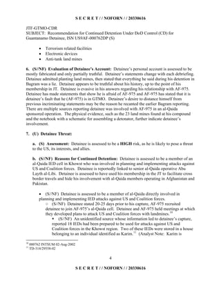 S E C R E T / / NOFORN / / 20330616
JTF-GTMO-CDR
SUBJECT: Recommendation for Continued Detention Under DoD Control (CD) for
Guantanamo Detainee, ISN US9AF-000762DP (S)
4
  Terrorism related facilities
  Electronic devices
  Anti-tank land mines
6. (S//NF) Evaluation of Detainee’s Account: Detainee’s personal account is assessed to be
mostly fabricated and only partially truthful. Detainee’s statements change with each debriefing.
Detainee admitted planting land mines, then stated that everything he said during his detention in
Bagram was a lie. Detainee appears to be truthful about his history, up to the point of his
membership in JT. Detainee is evasive in his answers regarding his relationship with AF-975.
Detainee has made statements that show he is afraid of AF-975 and AF-975 has stated that it is
detainee’s fault that he (AF-975) is in GTMO. Detainee’s desire to distance himself from
previous incriminating statements may be the reason he recanted the earlier Bagram reporting.
There are multiple sources reporting detainee was involved with AF-975 in an al-Qaida
sponsored operation. The physical evidence, such as the 23 land mines found at his compound
and the notebook with a schematic for assembling a detonator, further indicate detainee’s
involvement.
7. (U) Detainee Threat:
a. (S) Assessment: Detainee is assessed to be a HIGH risk, as he is likely to pose a threat
to the US, its interests, and allies.
b. (S//NF) Reasons for Continued Detention: Detainee is assessed to be a member of an
al-Qaida IED cell in Khowst who was involved in planning and implementing attacks against
US and Coalition forces. Detainee is reportedly linked to senior al-Qaida operative Abu
Layth al-Libi. Detainee is assessed to have used his membership in the JT to facilitate cross
border travels and hide his involvement with al-Qaida members operating in Afghanistan and
Pakistan.
  (S//NF) Detainee is assessed to be a member of al-Qaida directly involved in
planning and implementing IED attacks against US and Coalition forces.
(S//NF) Detainee stated 20-25 days prior to his capture, AF-975 recruited
detainee to join AF-975’s al-Qaida cell. Detainee and AF-975 held meetings at which
they developed plans to attack US and Coalition forces with landmines.10
¡ (S//NF) An unidentified source whose information led to detainee’s capture,
reported 18 IEDs had been prepared to be used for attacks against US and
Coalition forces in the Khowst region. Two of these IEDs were stored in a house
belonging to an individual identified as Karim.11
(Analyst Note: Karim is
10
000762 INTSUM 02-Aug-2002
11
TD-314/29558-02
S E C R E T / / NOFORN / / 20330616
 