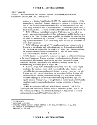 S E C R E T / / NOFORN / / 20330616
JTF-GTMO-CDR
SUBJECT: Recommendation for Continued Detention Under DoD Control (CD) for
Guantanamo Detainee, ISN US9AF-000762DP (S)
5
assessed to be detainee’s cell leader, AF-975. The location of the other 16 IEDs
was not further identified. However, detainee was captured in a raid that netted a
total of 23 active anti-tank mines of both Italian and Russian manufacture, and
seven empty mine shells with explosives removed. All mines had plastic shells to
defeat mine detectors. The mines were found buried beneath three feet of dirt.12
)
  (S//NF) Detainee claimed approximately 20-30 mines had been left at his
home by a communist commander, Ali Jan, while detainee and his family were in
Pakistan in the 1980s. Detainee stated he and his uncle buried the mines and that
the mines did not contain any explosives.13
(Analyst Note: Detainee’s later story
only explains the existence of the seven empty mines and does not account for the
mines that were active.)
  (S//NF) Detainee reported AF-975 was planning to use a suicide bomber to
drive a large truck loaded with hidden landmines to a designated area in Kabul,
AF. The truck was prepared for the attack as of 10 July 2002. Detainee claimed
AF-975 had asked detainee to drive the truck to Kabul and noted another
individual would drive the truck to the attack site.14
(S//NF) Detainee is assessed to be an explosives expert. In addition to the mines,
at the time of his capture, detainee possessed a notebook containing detailed written
instructions and schematics on preparing and activating command-detonated
explosives. Detainee claimed these were notes he took during his two days of
Taliban training, which took place in August 2001.15
  (S//NF) Analyst Note: Detainee has consistently stated the Taliban forced
him to take the training; a claim which is assessed to be false. Detainee also
claimed he does not understand most of the notes he wrote. However, even after
detainee reportedly escaped the training and avoided the Taliban, detainee still
retained his notes almost a year after the training. It is unlikely that detainee
would have been given this level of advanced training in only two days. It is
equally unlikely detainee would be accepted into an explosives class for which he
was ill prepared to understand and put into practical application at the end of
training.
(S//NF) According to Adel Zamel Abd al-Mahsen al-Zamel, ISN US9KU-
000568 (KU-568, transferred), detainee stated he was tasked by Abu Layth al-Libi,
who commanded al-Qaida cells in the southern region in Afghanistan, to conduct
various operations against US and Coalition Forces.16
12
TD-314/30140-02
13
000762 MFR 10-JUL-2003
14
000762 T-244 SPOT REPORT - KABUL ATTACK 10-JUL-2002, 000762 INTSUM 07-Aug-2002
15
TD-314/30140-02, 000762 SIR 09-AUG-2004
16
000568 SIR 26-OCT-2005
S E C R E T / / NOFORN / / 20330616
 