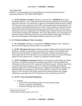 S E C R E T / / NOFORN / / 20330616
JTF-GTMO-CDR
SUBJECT: Recommendation for Continued Detention Under DoD Control (CD) for
Guantanamo Detainee, ISN US9AF-000762DP (S)
7
c. (S//NF) Detainee’s Conduct: Detainee is assessed to be a MEDIUM threat from a
detention perspective. His overall behavior has been mostly compliant and non-hostile to the
guard force and staff. He currently has 31 Reports of Disciplinary Infraction listed in DIMS
with the most recent occurring on 4 June 2008, when he damaged government property. He
has no Reports of Disciplinary Infraction for assault. Other incidents for which he has been
disciplined include inciting and participating in mass disturbances, failure to follow guard
instructions/camp rules, inappropriate use of bodily fluids, attempted assaults and possession
of food and non-weapon type contraband. On 10 July 2006, detainee was in possession of a
potential weapon in the form of metal from spit mask wrapped in toilet paper. In 2007, he
had a total of ten Reports of Disciplinary Infraction and seven so far in 2008.
8. (U) Detainee Intelligence Value Assessment:
a. (S) Assessment: Detainee is assessed to be of HIGH intelligence value. Detainee’s
most recent interrogation session occurred on 22 April 2008.
b. (S//NF) Placement and Access: Detainee attended a Taliban technical school and lived
in Khowst. Detainee is assessed to be a member of Abu Layth al-Libi’s al-Qaida cell in
Khowst and traveled widely in Afghanistan and Pakistan. Detainee maintained a close
relationship with AF-975, with whom he was reported to have been involved in IED attacks
against US and Coalition forces. Detainee was captured with IED material.
c. (S//NF) Intelligence Assessment: Detainee is assessed to have knowledge of al-Qaida
activities, to include the procurement and employment of IEDs. Detainee probably has
information on Abu Layth al-Libi’s operations in the Khowst region. Detainee may be able
to provide information on groups, such as JT, and terrorist leadership that supported
operations against the US and Coalition forces in Afghanistan and Pakistan. Detainee had
reported significant information on AF-975 before detainee’s transfer to JTF-GTMO.
However, since arriving at JTF-GTMO, detainee has continually denied any al-Qaida
affiliations or association with AF-975, likely due to fear of retaliation by AF-975.
d. (S//NF) Areas of Potential Exploitation:
  Al-Qaida
Khowst IED cell including members who may remain at large
Logistics, operations, and planning
Personnel including Abu Layth al-Libi
23
000783 SIR 13-OCT-2005
24
000762 KARIM ASSOCIATIONS 08-MAY-2002
S E C R E T / / NOFORN / / 20330616
 