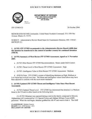 SE C R E T // N O F O R N II 20291028
DEPARTMENTOFDEFENSE
JOINTTASKFORCEGUANTANAMO
GUANTANAMOBAY,CUBA
APOAE09360
REPLYTO
ATTENTIONOF
JTFGTMO-CG 26 October2004
MEMORANDUM FOR Commander,United StatesSouthernCommand,351i NW 9lst
Avenue,Miami, FL 33172.
SUBJECT: AdministrativeReviewBoardInput for GuantanamoDetainee,ISN: US9AF-
000783DP(U)
1. (S//NF)JTF GTMO recommendsto the Administrative Review Board (ARB) that
this detaineebe transferred to the control of another country for continued detention
(rRCD).
2. (S//NF)Summaryof MostRecentJTF GTMO Assessment,signedon 11November
2003.
(S/A{F)Most RecentJTF GTMO Recommendation:RetainunderDoD Contro^.
(S/AfF) ThreatLevel in Most RecentJTF GTMO Assessment:High.
(S/A[F) IntelligenceValue in Most RecentJTF GTMO Assessment:Medium.
d. (FOUO)Note: JTF GTMO's systemof identifyingdetaineesasHigh, Medium or
Low threathasevolved over time. The threatand intelligencevalueslisted abovemay have
beenadjustedto conform with the most recentstandards.
3. (S//NF) Updated JTF GTMO Threat and IntelligenceValue SinceMost Recent
Assessment.
a. (S/AIF) UpdatedThreatLevel. JTF GTMO hasdeterminedthat detaineeis a Medium
threatto the US andits alliesbasedon the following facts.
(1) (S/AIF) Detaineewas capturedduring a raid on his family compoundin Khowst,
Afghanistan(AF) conductedby U.S. SpecialForcesandAfghani Military Force(AMF)
personnel. When the raid began,detaineegrabbedhis AK-47 andwent to hide it. The AMF
CLASSIFIED BY: Multiple Sources
REASON: E.O. 12958Section1.5(C)
DECLASSIFY ON: 20291028
a.
b.
U .
SE C RE T //N O F O RN II 20291028
 