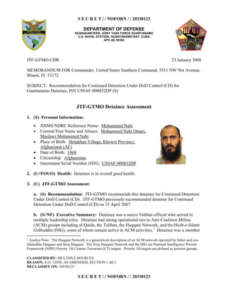 S E C R E T / / NOFORN / / 20330123
DEPARTMENT OF DEFENSE
HEADQUARTERS, JOINT TASK FORCE GUANTANAMO
U.S. NAVAL STATION, GUANTANAMO BAY, CUBA
APO AE 09360
CLASSIFIED BY: MULTIPLE SOURCES
REASON: E.O. 12958, AS AMENDED, SECTION 1.4(C)
DECLASSIFY ON: 20330123
S E C R E T / / NOFORN / / 20330123
JTF-GTMO-CDR 23 January 2008
MEMORANDUM FOR Commander, United States Southern Command, 3511 NW 9lst Avenue,
Miami, FL 33172
SUBJECT: Recommendation for Continued Detention Under DoD Control (CD) for
Guantanamo Detainee, ISN US9AF-000832DP (S)
JTF-GTMO Detainee Assessment
1. (S) Personal Information:
2. (U//FOUO) Health: Detainee is in overall good health.
3. (U) JTF-GTMO Assessment:
a. (S) Recommendation: JTF-GTMO recommends this detainee for Continued Detention
Under DoD Control (CD). JTF-GTMO previously recommended detainee for Continued
Detention Under DoD Control (CD) on 15 April 2007.
b. (S//NF) Executive Summary: Detainee was a senior Taliban official who served in
multiple leadership roles. Detainee had strong operational ties to Anti-Coalition Militia
(ACM) groups including al-Qaida, the Taliban, the Haqqani Network, and the Hezb-e-Islami
Gulbuddin (HIG), some of whom remain active in ACM activities.1
Detainee was a member
1
Analyst Note: The Haqqani Network is a generalized description of an ACM network operated by father and son
Jalaluddin Haqqani and Siraj Haqqani. The Siraj Haqqani Network and the HIG are National Intelligence Priority
Framework (NIPF) Priority 1B Counter Terrorism (CT) targets. Priority 1B targets are defined as terrorist groups,
  JDIMS/NDRC Reference Name: Mohammed Nabi
  Current/True Name and Aliases: Mohammed Nabi Omari,
Maulawi Mohammed Nabi
  Place of Birth: Metakhan Village, Khowst Province,
Afghanistan (AF)
  Date of Birth: 1968
  Citizenship: Afghanistan
  Internment Serial Number (ISN): US9AF-000832DP
 