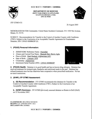 SE C R E T //NOFORN I I 20300826
DEPARTMENTOF DEFENSE
JOINT TASK FORCE GUANTANAMO
GUANTANAMO BAY, CUBA
APO AE 09360
JTF GTMO-CG
26 Aueust2005
MEMORANDUM FOR Commander,United StatesSouthernCommand,3511NW 9lstAvenue,
Miami,FL33172.
SUBJECT: Recommendationfor Transferto the Control of Another Country with Conditions
(TWC), Subjectto the Conclusionof an AcceptableTransferAgreementfor Guantanamo
Detainee,ISN: US9AF-000886DP(S)
1. (FOUO)PersonalInformation:
o JDIMSAIDRC ReferenceName: Nasrullah
o AliasesandCurrentiTrueName: SheenahBah. SherinAgha
o Placeof Birth: ShahMashad.Afehanistan(AF)
o Dateof Birth: I January1979
o Citizenship: Afghanistan
o InternmentSerialNumber(ISN): US9AF-000886DP
2. (FOUO)Health: Detaineeis in goodhealthandhasnoknowndrugallergies.Detaineehas
receivedtreatmentfor stomachpain,headacheandnutritionalneedsin thepast.Detaineehas
refusedtreatmentoncebuthasotherwisebeencooperativewhenprescribedmedication.Hehas
notravelrestrictions.
3. (S//NF)JTF GTMOAssessment:
a. (S) Recommendation: JTFGTMOrecommendsthisdetaineefor Transferto the
Controlof AnotherCountrywith Conditions(TWC),Subjectto theConclusionof an
AcceptableTransferAgreement.
b. (S/NF) Summary: JTFGTMOpieviouslyassesseddetaineeasRetainin DoD(DoD)
on12November2003.
CLASSIFIEDBY: MULTIPLESOURCES
REASON:E.O.12958SECTION1.5(C)
DECLASSIFYON: 20300826
SE C R E T //NOFORN I I 20300826
 