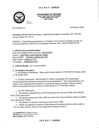 SEcRET I 120290226
DEPARTMENTOFDEFENSE
JOINTTASKFORCEGUANTANAMO
GUANTANAMOBAY,CUBA
APOAE09360
REPLYTO
ATTENTIONOF
JTFGTMO-CG 26Februarv2004
MEMORANDUM FOR Commander,United StatesSouthemCommand,3511NW 9lst
Avenue,Miami, FL 33172.
SUBJECT: UpdateRecommendationto a Transferto the Control of Another Country for
ContinuedDetention(TRCD) for GuantanamoDetainee,ISN: US9AF-000897DP(S)
1. (FOUO) PersonalInformation:
First nameMiddle namesLastname:Abdul Rahim
Aliases: Abdul Rhim Agha MahmadAsiesai
Placeof Birth: Sharshar.Afehanistan (AF)
Dateof Birth: Unknown 1975
Citizenship: Afghanistan(AF)
2. (FOUO) Health: He is in goodhealth.
3. (S)DetaineeSummarY:
a. (S) DetentionInformation: Sameaspreviouslystatedin JTF-GTMO CG memo' dated
11November2003.
b. (S) prior Assessment:MG GeoffreyD. Miller, CommanderJTF Guantanamo,
recommendedthat detaineebe retainedfor continueddetention. This recommendationwas
basedon the assessmentthatdetaineewasassessedasbeinga memberof Hezib-e-Islami
(HIG), andpossiblybeinginvolvedin a rocketattackon U.S.Fire BaseSalerno.
c. (S) New Information:
o The detaineejoined HIG for abrief 4 monthperiodin themid 1990s,afterwhich he
brokeoff his association.
o The detaineespentmost of the 1990sinvolved with variousNorthern Alliance combat
units, fighting the Taliban.
. The detaineeis assessedashavingno currenttiesto HIG.
o Furtherinvestigationrevealedno links betweenthe detaineeandthe rocket attackon
U.S.Fire BaseSalerno,which he wassuspectedof beinginvolvedin.
CLASSIFIED BY: MultiPle Sources
REASON:E.O. 12958Section1.5(C)
DECLASSIFY ON: 20290216
s E c R E T l l 2 0 2 9 0 2 2 6
 