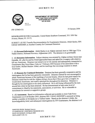S E C R E T I I X l
DEPARTMENTOFDEFENSE
JOINTTASKFORCEGUANTANAMO
GUANTANAMOBAY,CUBA
APOAE09360
REPLYTO
ATTENTIONOF
JTFGTMO-CG l0 Januarv2004
MEMORANDUM FOR Commander,United StatesSouthernCommand,3511NW 91st
Avenue,Miami, FL 33172.
SUBJECT:(S//NF)TransferRecommendationfor GuantanamoDetainee,Abdul Qudus,ISN:
USgAF-00)g2gDP,to Another Country for ContinuedDetention
1. (S) PersonalInformation: Abdul Qudusis anAfghannational,born in 1986(age17)in
Nadali District,HelmandProvince,Afghanistan(AF). The detaineeis in goodhealth'
2. (S) Detention Information: Subjectdetaineewasarrestedby Afghan military forcesnear
Gereshk,AF, afterhe andhis friend approachedthem andaskedfor a weaponwith which to
kill any Americans. Detaineewas turnedover to US custodyandsubsequentlytransportedto
GuantanamoBay Naval Base,cuba on 7 February2003becauseof his associationwith a
local leader,Mullah Maulaw Abdul, andhis teachingsthat encouragestudentsto attack
Americans.
3. (S) Reasonsfor Continued Detention: Detaineehasbeengenerallycooperativeandhis
intenogatorsfeelhe hasbeengenerallyremorseful.Detaineeclaimedhe wasencouragedto
attackAmericansbecauseof the teachingsof severalImams,whom he had greatrespectfor'
Detaineestatedthat he told the Afghan military forcesthat if they gavehim a weapon,he
would shootAmericans,andreadily admittedthis throughouthis detention. Detaineeis
thoughtby his interrogatorsto be easilyinfluenced.He is still beinginfluencedby themen
aroundhim while treias beendetained. He hasdemonstratedat leastsomelevel of
commitmentto Jihadby his statements,associations,or activities. He is vulnerableto
recruitmentfor terrorist or supportivegroups'
4. (S) Assessment:Basedon informationcollectedandavailableto JointTaskForce
Guantanamoasof 24 october z}}3,detaineeISN: uSgAF-000929DPis assessedasbeing
neithera memberof Al-eaida nor a Talibanleader. Basedon thedetainee'sfolder,the
knowledgeability brief, andsubsequentinterrogationsby JTF Guantanamo,the detaineeis of
DERIVEDFROM:MultiPleSources
CLASSIFIEDBY: ENDURINGFREEDOMSCG
DATE OFSOURCE: 28March2002
DECLASSIFYON:XI
S E C R E T I I X I
 