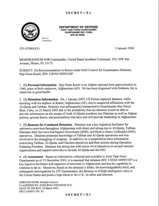 S E C R E T I I X I
DEPARTMENTOFDEFENSE
JOINTTASKFORCEGUANTANAMO
GUANTANAMOBAY,CUBA
APOAE09360
REPLYTO
ATTENTIONOF
JTFGTMO-CG 3 January20Q4
MEMORANDTIM FOR Commander,United StatesSouthernCommand,3511NW 9lst
Avenue,Miami, FL 33172.
SUBJECT:(S) Recommendationto RetainunderDoD Control for GuantanamoDetainee,
Haji Niam Kuchi,ISN: US9AF-00093lDP
1. (S) PersonalInformation: Haji Niam Kuchi is anAfghan nationalborn approximatelyin
1940,placeof birth unknown,Afghanistan(AF). He hasbeendiagnosedwith Diabetes,but is
otherwisein goodhealth.
2. (S) Detention Information: On, 1January2003,US Forcescaptureddetainee,while
traveling with his nephewin Kabul, Afghanistan(AF), dueto suspectedaffiliations with the
Al-Qaida andTaliban. Detaineewas subsequentlytransportedto GuantanamoBay Naval
Base,Cuba,on22 March 2003dueto theprobabilitythatthedetaineewould be ableto
provide information on the escapeof Arab Al-Qaida membersinto Pakistanaswell asAfghan
politics, ground forces,andpersonalitiesthat haveandwill provide leadershipin Afghanistan.
3. (S) Reasonsfor Continued Detention: Detaineewasa key logisticalfacilitatorfor
subversiveactivities throughoutAfghanistanwith direct and strongties to Al-Qaida, Taliban,
PakistaniInter-ServicesIntelligenceDirectorate(ISID), andHezb-e-IslamiGulbuddin(HIG)
operatives.Detaineepossessesknowledgeof TalibanandAl-Qaidaoperationsandwas
involved in the smugglingof weapons. In addition,he is purportedto haveinformation
concerningTaliban, Al-Qaida, andChechenoperativesandtheir actionsduring Operation
Enduring Freedom. Detaineehasstrongtieswith seniorlevel operativesin severalterrorist
organizationsandsupportnetworksto includeAl-Qaida andthe HIG.
4. (S) Assessment:Basedon informationcollectedandavailableto JointTaskForce
Guantanamoasof 15December2003,it is assessedthatdetaineeISN: US9AF-000931DPis a
key logistics facilitator andsupporterof terrorism in Afghanistanandhasthe capability to
continueto do so. Moreover,basedon thedetainee'sfolder,theknowledgeabilitybrief, and
subsequentinterrogationsby JTF Guantanamo,the detaineeis of high intelligencevalue to
theUnited Statesandposesa high threatto theU.S.,its alliesandinterests.
DERIVEDFROM:MultipleSources
CLASSIFIEDBY:ENDURINGFREEDOMSCG
DATEOFSOURCE:28March2002
DECLASSIFYON:XI
S E C R E T I I X I
 