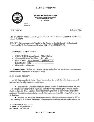 SECRET I 120291008
DEPARTMENTOF DEFENSE
JOINTTASKFORCEGUANTANAMO
GUANTANAMOBAY,CUBA
APOAE09360
REPLYTO
ATTENTIONOF
JTFGTMO.CG 8 October2004
MEMORANDUMFORCommander,UnitedStatesSouthernCommand,3511NW 9lstAvenue,
Miami,FL 33172.
SUBJECT:Recommendationto TransfertotheControlof AnotherCountryfor Continued
Detention(TRCD)for GuantanamoDetainee,ISN:US9AF-000954DP(S)
1. (FOUO)PersonalInformation:
o JDIMSAIDRCReferenceName: AbdulGhafour
o AliasesandCurrenVTrueName: GulLallah
. Placeof Birth: PaktiaProvince.Afghanistan(AF)
o Dateof Birth: 1962
o Citizenship: Afghanistan
2. (FOUO) Health: Detaineehasa seizuredisorderanda right eyeenucleationresultingfrom a
shrapnelinjury. Otherwise,he is in goodhealth.
3. (S) DetaineeSummary:
a. (S) BackgroundandCaptureData. Unlessotherwisenoted,the following background
notesarebasedsolelyon detainee'sstatements:
o Prior History: Detaineelived in theZormatDistrict of thePaktiaProvince,AF, until
1979whenthe Sovietoccupationbeganandhis fathermovedthe family to a refugeecampin
Haripool, Pakistan(PK). Detaineedid not return to Afghanistanto fight with the mujahideen
againstthe SovietUnion dueto beingwoundedduringthe shellingof his village beforeleaving
for Pakistan.
o TrainingandActivities: Detaineereturnedto Afghanistanin approximately1993to
1995claimingto be a farmer. Detainee'svillage respectedhis father'sreligiousknowledgeand
CLASSIFIED BY: Multiple Sources
REASON: E.O. 12958Section1.5(C)
DECLASSIFY ON: 20291008
sEcRETil20291008
 