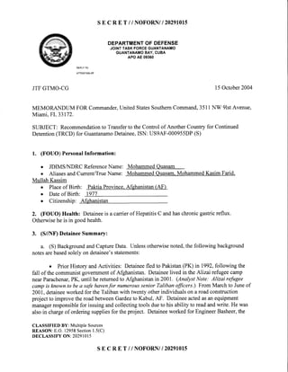 s E c R E T // NOFORN/| 20291015
DEPARTMENTOF DEFENSE
JOINTTASKFORCEGUANTANAMO
GUANTANAMOBAY,CUBA
APOAE09360
REPLYTO
ATTENTIONOF
JTFGTMO-CG l5 October2004
MEMORANDUM FOR Commander,United StatesSouthemCommand,3511NW 9lstAvenue,
Miami,FL33172.
SUBJECT: Recommendationto Transferto the Control of Another Country for Continued
Detention(TRCD) for GuantanamoDetainee,ISN: US9AF-000955DP(S)
1. (FOUO) PersonalInformation:
o JDIMSA{DRC ReferenceName: MohammedOuasam
o AliasesandCurrent/TrueName: MohammedQuasam.MohammedKasim Farid.
Mullah Kassim
. Placeof Birth: PaktiaProvince.Afehanistan(AF)
o Dateof Birth: 1977
o Citizenship: Afshanistan
2. (FOUO) Health: Detaineeis a carrierof HepatitisC andhaschronicgastricreflux.
Otherwisehe is in goodhealth.
3. (S//NF)DetaineeSummary:
a. (S) BackgroundandCaptureData. Unlessotherwisenoted,the following background
notesarebasedsolelyon detainee'sstatements:
o Prior History andActivities: Detaineefled to Pakistan(PK) in 1992,following the
fall of the communistgovernmentof Afghanistan. Detaineelived in the Alizai refugeecamp
nearParachenar,PK, until he retumedto Afghanistan in 2001. (AnalystNote: Alizai refugee
campis lrnownto bea safehavenfor numeroussenior Talibanfficers.) From Marchto Juneof
200I, detaineeworked for the Taliban with twenty otherindividuals on a road construction
project to improve the roadbetweenGardezto Kabul, AF. Detaineeactedasan equipment
managerresponsiblefor issuingandcollecting tools dueto his ability to readandwrite. He was
also in chargeof ordering suppliesfor the project. Detaineeworked for EngineerBasheer,the
CLASSIFIED BY: Multiple Sources
REASON: E.O. 12958Section1.5(C)
DECLASSIFY ON: 20291015
SE C R E T // NOFORNII 2O29IOI5
 