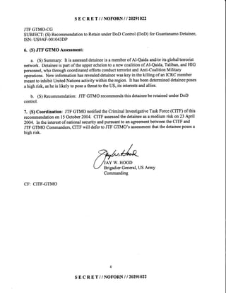 s E c RE T / / NOFORNI | 20291022
JTFGTMO-CG
SUBJECT:(S)Recommendationto RetainunderDoD Control(DoD)for GuantanamoDetainee,
ISN:US9AF-001043DP
6. (S)JTF GTMO Assessment:
a. (S)Summary:It is assesseddetaineeis amemberof Al-Qaidaand/orits globalterrorist
network.Detaineeispartof theupperechelonto anewcoalitionof Al-Qaida,Taliban,andHIG
personnel,whothroughcoordinatedeffortsconductterroristandAnti-CoalitionMilitary
operations.Newinformationhasrevealeddetaineewaskeyin thekilling of anICRCmember
meantto inhibitUnitedNationsactivitywithintheregion.It hasbeendetermineddetaineeposes
ahighrisk,asheis likely to poseathreatto theUS,its interestsandallies.
b. (S)Recommendation:JTFGTMOrecommendsthisdetaineeberetainedunderDoD
control.
7. (S)Coordination: JTFGTMOnotifiedtheCriminalInvestigativeTaskForce(CITF)of this
recommendationon 15October2004.CITFassessedthedetaineeasamediumrisk onB Apnl
2004.ln theinterestof nationalsecurityandpursuantto anagreementbetweentheCITFand
JTFGTMOCommanders,CITFwill defertoJTFGTMO'sassessmentthatthedetaineeposesa
highrisk.
CF: CITF-GTMO
,7rfu"0/'o'/ /tw w.HooD
-/ Yigadier General,USArmy
Commanding
4
s E c R E T // NOFORN| | 20291022
 
