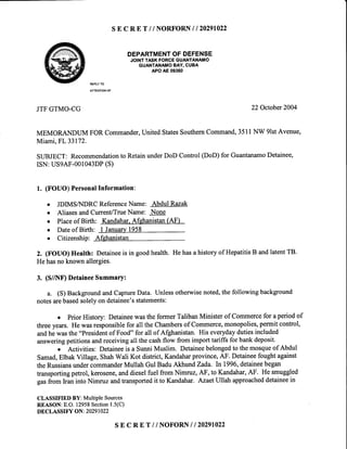 SE C R E T / / NORFORN / / 20291022
DEPARTMENTOFDEFENSE
JOINTTASKFORCEGUANTANAMO
GUANTANAMOBAY,CUBA
APOAE09360
REPLYTO
ATTENTIONOF
JTFGTMO-CG 22 Octobet2004
MEMORANDUMFORCommander,UnitedStatesSouthernCommand,3511NW 9lstAvenue,
Miami,FL 33172.
SUBJECT:Recommendationto RetainunderDoD Control(DoD)for GuantanamoDetainee,
ISN:USgAF-001043DP(S)
1. (FOUO)PersonalInformation:
o JDIMSA{DRCReferenceName: AbddlRazak
r AliasesandCurrent/TrueName: None
o Placeof Birth: Kandahar.Afehanistan(AF)
o Dateof Birth: t Januarv1958
o Citizenship: Afghanistan
2. (FOUO) Health: Detaineeis in goodhealth. He hasa historyof HepatitisB andlatentTB.
He hasno known allergies.
3. (S//NF) DetaineeSummary:
a. (S) BackgroundandCaptureData. Unlessotherwisenoted,the following background
notesarebasedsolelyon detainee'sstatements:
o Prior History: Detaineewas the former Taliban Minister of Commercefor aperiod of
threeyears. He wasresponsiblefor all the Chambersof Commerce,monopolies,permit conhol,
andhe was the
"Presidentof Food'"for all of Afghanistan. His everydaydutiesincluded
answeringpetitions andreceiving all the cashflow from import tariffs for bank deposit'
o Activities: Detaineeis a SunniMuslim. Detaineebelongedto themosqueof Abdul
Samad,Elbak Village, ShahWali Kot district, Kandaharprovince, AF. Detaineefought against
the RussiansundercommanderMullah Gul Badu Akhund Zada. lnl996, detaineebegan
transportingpetrol, kerosene,anddieselfuel from Nimruz, AF, to Kandahar,AF. He smuggled
gar fro- Iran into Nimruz andtransportedit to Kandahar. AzaetUllah approacheddetaineein
CLASSIFIEDBY:MultiPleSources
REASON:E.O.12958Section1.5(C)
DECLASSIFYON:20291022
s E c RE T // NOFORNI I 20291022
 