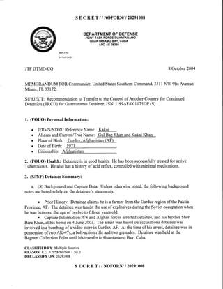 SE C R E T // NOFORNII 2O29IOO8
DEPARTMENTOF DEFENSE
JOINTTASKFORCEGUANTANAMO
GUANTANAMOBAY. CUBA
APO AE 09360
REPLYTO
ATTENTIONOF
JTFGTMO-CG 8 October2004
MEMORANDUM FOR Commander,United StatesSouthernCommand,3511NW 9lstAvenue,
Miami,FL33172.
SUBJECT: Recommendationto Transferto the Controlof AnotherCountryfor Continued
Detention(TRCD) for GuantanamoDetainee,ISN: US9AF-001075DP(S)
1. (FOUO) PersonalInformation:
o JDIMSAIDRC ReferenceName: Kakai
a
o
a
a
AliasesandCurrent/TrueName: Gul Baz Khan andKakai Khan
Placeof Birth: Gardez.Afehanistan(AF')
Dateof Birth: 1971
Citizenship: Afghanistan
2. (FOUO) Health: Detaineeis in goodhealth. He hasbeensuccessfullytreatedfor active
Tuberculosis.He alsohasa historyof acidreflux, controlledwith minimal medications.
3. (S//NF)DetaineeSummary:
a. (S) BackgroundandCaptureData. Unlessotherwisenoted,the following background
notesarebasedsolelyon the detainee'sstatements:
o Prior History: Detaineeclaims he is a farmer from the Gardezregion of the Paktia
Province,AF. The detaineewastaughttheuseof explosivesduringthe Sovietoccupationwhen
he wasbetweenthe ageof twelve to fifteen yearsold.
o CaptureInformation: US andAfghan forcesarresteddetainee,andhis brother Sher
BaraKhan, at his homeon 4 June2003. The arrestwasbasedon accusationsdetaineewas
involved in a bombing of a video storein Gardez,AF. At the time of his arrest,detaineewasin
possessionof two AK-47s, a bolt-actionrifle andtwo grenades.Detaineewasheld atthe
BagramCollection Point until his transferto GuantanamoBay, Cuba.
CLASSIFIED BY: Multiple Sources
REASON:E.O.12958Section1.5(C)
DECLASSIFY ON: 20291008
SE C R E T i / NOFORNII 2O29IOO8
 