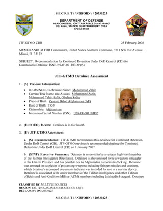 S E C R E T / / NOFORN / / 20330225
DEPARTMENT OF DEFENSE
HEADQUARTERS, JOINT TASK FORCE GUANTANAMO
U.S. NAVAL STATION, GUANTANAMO BAY, CUBA
APO AE 09360
CLASSIFIED BY: MULTIPLE SOURCES
REASON: E.O. 12958, AS AMENDED, SECTION 1.4(C)
DECLASSIFY ON: 20330225
S E C R E T / / NOFORN / / 20330225
JTF-GTMO-CDR 25 February 2008
MEMORANDUM FOR Commander, United States Southern Command, 3511 NW 9lst Avenue,
Miami, FL 33172
SUBJECT: Recommendation for Continued Detention Under DoD Control (CD) for
Guantanamo Detainee, ISN US9AF-001103DP (S)
JTF-GTMO Detainee Assessment
1. (S) Personal Information:
  JDIMS/NDRC Reference Name: Mohommad Zahir
  Current/True Name and Aliases: Mohammed Zahir,
Mohammed Tahir Hafiz, Ghulam Sadiq
  Place of Birth: Zyarate Balol, Afghanistan (AF)
  Date of Birth: 1953
  Citizenship: Afghanistan
  Internment Serial Number (ISN): US9AF-001103DP
2. (U//FOUO) Health: Detainee is in fair health.
3. (U) JTF-GTMO Assessment:
(S) Recommendation:a. JTF-GTMO recommends this detainee for Continued Detention
Under DoD Control (CD). JTF-GTMO previously recommended detainee for Continued
Detention Under DoD Control (CD) on 1 January 2007.
b. (S//NF) Executive Summary: Detainee is assessed to be a veteran high-level member
of the Taliban Intelligence Directorate. Detainee is also assessed to be a weapons smuggler
in the Ghazni Province and has possible ties to Afghanistan narcotics trafficking. Detainee
was arrested on suspicion of possessing weapons including Stinger missiles and uranium,
which detainee’s recovered documents indicate was intended for use in a nuclear device.
Detainee is associated with senior members of the Taliban intelligence and other Taliban
officials and Anti-Coalition Militia (ACM) members including Jalaluddin Haqqani. Detainee
 