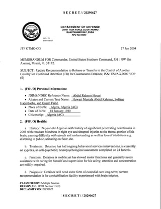 SECRET I t20290627
DEPARTMENTOF DEFENSE
JOINTTASKFORCEGUANTANAMO
GUANTANAMOBAY,CUBA
APOAE 09360
REPLYTO
ATTENTIONOF
JTFGTMO-CG 27Jun2004
MEMORANDUM FOR Commander,United StatesSouthernCommand,3511NW 9lst
Avenue,Miami, FL 33172.
SUBJECT: UpdateRecommendationto Releaseor Transferto the Control of Another
Countryfor ContinuedDetention(TR) for GuantanamoDetainee,ISN: US9AG-000070DP
(s)
1. (FOUO) PersonalInformation:
o JDIMSA{DRC ReferenceName: Abdul RahmmHouari
o AliasesandCurrent/TrueName: Huwari Mustafa Abdel Rahman.Sofiane
Haderbache.andGuerri Farid.
o Placeof Birth: Algers.Aleeria (AG)
o Dateof Birth: 18Januarv1980
o Citizenship: Alseria(AG)
2. (FOUO) Health:
a. History: 24 yearold Algerian with history of significantpenetratingheadtraumain
2001with resultantblindnessin right eyeandshrapnelinjuries to the frontal portion of his
brain,causingdifficulty with speechandunderstandingaswell aslossof inhibitionse.g.
disrobingin public,urinatingon floor, etc.
b. Treatment: Detaineehashadongoingbehavioralservicesinterventions,is currently
on zyprexa,an anti-psychotic;neuropsychologicalassessmentcompletedon24 June04.
c. Function: Detaineeis mobile yethasslowedmotor functionsandgenerallyneeds
assistancewith caring for himself andsupervisionfor his safety;attentionandconcentration
aremildly impaired.
d. Prognosis:Detaineewill needsomeform of custodialcarelong-term;current
recommendationis for a rehabilitation facility experiencedwith brain injuries.
CLASSIFIEDBY: MultipleSources
REASON:E.O.12958Section1.5(C)
DECLASSIFYON:20290627
SECRET I /20290627
 