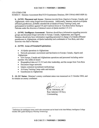 S E C R E T //NOFORN I I 2033082I
JTF-GTMO-CDR
SUBJECT: DetaineeAssessmentBrief ICO GuantanamoDetainee,ISN US9AG-00031ODP(S)
b. (S//NF) Placementand Access: Detaineetraveledfrom Algeria to Europe,Canada,and
Afghanistan,while using forgedtravel documents. Additionally, detaineestayedat al-Qaida
affiliated guesthouses,probably attendedthe al-Qaidaal-FaruqTraining Camp,and
participatedin hostilitiesagainstUS andCoalitionforcesin Tora Borabeforefleeingto
Pakistanunderthe directionof detainedsenioral-QaidamemberLY-212.
c. (S//NF) Intelligence Assessment: Detaineeshouldhaveinformation regardingterrorist
groupsanddocumentforger networksin Europe,Canada,Afghanistan,andAlgeria.
Detaineeshouldalsohaveinformation regardingpersonnelin chargeof al-Qaidaaffiliated
guesthousesin Afghanistan,al-Qaidaleadershipandcombatantsin Tora Bora, andother
terroristswho fled to Pakistan.
d. (S//NF) Areas of Potential Exploitation:
o Al-Qaida operationsin Afghanistan
o Network personnel,recruitmentandfacilitation in Europe,Canada,Algeria and
Afghanistan
o GIA Europe,CanadaandAfghanistanoperationsandpersonnelincluding senior
memberAbu Jaffar al-Jazairi
o Biographical data onLY-212 andother leadership,andthe escapefrom Tora Bora
. Documentforger networks
o Islamic extremistrecruitmentmethodology
o Al-Faruq Training Camp cadreandtrainees
o Guesthousesin Afghanistan
9. (S) EC Status: Detainee'senemycombatantstatuswasreassessedon 21 October2004,and
he remainsan enemycombatant.
RearAdmiral, US Navy
Commanding
.
Definitionsfor intelligencetermsusedin theassessmentcanbefoundin theJointMilitary IntelligenceCollege
October2001guideIntelligencellarning Terminologt.
1 1
SE C R E T //NOFORN I I 2033082I
 