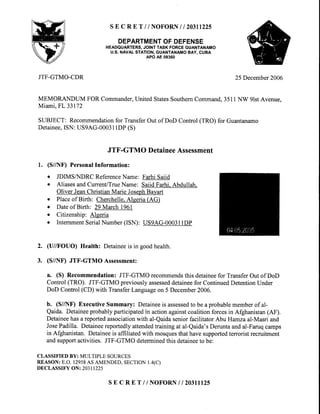 SE C RE T / / NOFORNI I 20311225
DEPARTMENTOFDEFENSE
HEADQUARTERS,JOINTTASK FORCEGUANTANAMO
U.S.NAVALSTATION,GUANTANAMOBAY, CUBA
APO AE 09360
JTF-GTMO-CDR 25December2006
MEMORANDUM FOR Commander,United StatesSouthemCommand.3511NW glstAvenue.
Miami.FL33172
SUBJECT: Recommendationfor TransferOut of DoD Control (TRO) for Guantanamo
Detainee,ISN: US9AG-00031lDP(S)
JTF-GTMODetaineeAssessment
l. (S//NF) PersonalInformation:
o JDIMSAIDRC ReferenceName: FarhiSaiid
o Aliases andCurrent/TrueName: Saiid Farhi. Abdullah.
Oliver JeanChristian Marie JosephBayart
o Placeof Birth: Cherchelle.Algeria (AG)
o Dateof Birth: 29 March 196l
. Citizenship: Algeria
o InternmentSerialNumber(ISN): US9AG-00031lDP
2. (U//FOUO) Health: Detaineeis in goodhealth.
3. (S/A[F) JTF-GTMO Assessment:
a. (S) Recommendation: JTF-GTMO recommendsthis detaineefor TransferOut of DoD
Control(TRO). JTF-GTMO previouslyassesseddetaineefor ContinuedDetentionUnder
DoD Control(CD) with TransferLanguageon 5 December2006.
b. (S//NF) Executive Summary: Detaineeis assessedto be a probablememberof al-
Qaida. Detaineeprobablyparticipatedin actionagainstcoalitionforcesin Afghanistan(AF).
Detaineehasa reportedassociationwith al-Qaidaseniorfacilitator Abu Hamzaal-Masri and
JosePadilla. Detaineereportedlyattendedtraining at al-Qaida'sDeruntaandal-Faruqcamps
in Afghanistan. Detaineeis affiliated with mosquesthat havesupportedterrorist recruitment
andsupportactivities. JTF-GTMO determinedthis detaineeto be:
CLASSIFIEDBY:MULTIPLESOURCES
REASON:E.O.12958ASAMENDED,SECTION1.4(C)
DECLASSIFYON:20311225
s E c R E T // NOFORNI I 20311t25
 