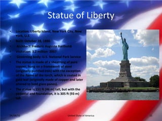 Statue of Liberty Location: Liberty Island, New York City, New York, U.S Built: October 28, 1886 Architect: Frederic Auguste Bartholdi  Visitation: 3.2 million  2007 Governing body: U.S. National Park Service The statue is made of a sheathing of pure copper, hung on a framework of steel (originally puddled iron) with the exception of the flame of the torch, which is coated in gold leaf (originally made of copper and later altered to hold glass panes). The statue is 151 ft (46 m) tall, but with the pedestal and foundation, it is 305 ft (93 m) tall. 04/08/10 United State of America 