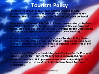 Tourism Policy Promotes the growth of U.S. travel exports through bilateral agreements with countries of strategic importance, including the Memorandum of Understanding with China on group leisure travel;  Represents U.S. tourism interests in intergovernmental organizations to lead the global efforts for travel and tourism policy concerns and issues, including chairing the Tourism Committee for the Organization for Economic Cooperation and Development (www.oecd.org);  Serves as the Secretariat for the interagency Tourism Policy Council, ensuring that the nation’s travel and tourism interests are considered in Federal decision-making. More than 18 agencies and offices of the government participate in this Council;  Serves as the USG official head delegate to the Asia Pacific Economic Cooperation (APEC) Tourism Working Group (www.apec.org);  Serves as the official U.S. government observer and participant on committees and activities of the United Nations World Tourism Organization.  04/08/10 United State of America 