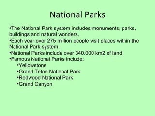 National Parks The National Park system includes monuments, parks, buildings and natural wonders. Each year over 275 million people visit places within the National Park system. National Parks include over 340.000 km2 of land Famous National Parks include: Yellowstone Grand Teton National Park Redwood National Park Grand Canyon 