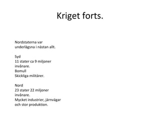 Kriget forts. Nordstaterna var underlägsna i nästan allt. Syd 11 stater ca 9 miljoner invånare. Bomull Skickliga militärer.  Nord 23 stater 22 miljoner invånare. Mycket industrier, järnvägar och stor produktion.  