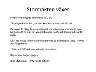 Stormakten växer Invandrare fortsatte att komma till USA.  Järnvägen knöts ihop, så man kunde åka från kust till kust. De som inte riktigt fick plats i landet var indianerna som var de som tvingades flytta runt om vita jordbrukare ansåg att deras mark var till nytta.  USA tog också länder utanför gränserna så exemplevis Cuba, Hawaii och Filippinerna. 1914 var USA världens ledande industriland. Skyskrapor börjar byggas. Bilar utvecklas i Henry Fords butiker. 
