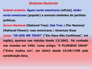 Animal-símbolo: Águia-norte-americana (oficial), bisão-
norte-americano (popular) e animais-símbolos de partidos
políticos.
Árvore Nacional (National Tree): Oak Tree | Flor Nacional
(National Flower): rosa-americana / American Rose
Lema: “IN GOD WE TRUST” (“Em Deus Nós Confiamos”, em
inglês), aparece nas cédulas desde 12/1863, foi cunhado
nas moedas em 1956. Lema antigo: “E PLURIBUS UNUM”
(“Entre muitos um”, em latim) desde 15/09/1789 pela
constituição laica.
 