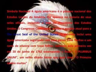 Símbolo Nacional A águia americana é o pássaro nacional dos
Estados Unidos da América. Ele aparece na maioria de seus
selos oficiais, incluindo a Selo do Presidente dos Estados
Unidos. O Congresso Continental adotou o projeto atual para a
The Great Seal of the United States. O desenho inclui uma
águia americana segurando com suas garras treze flechas e um
ramo de oliveira com treze folhas. Adotado pela primeira vez
em 20 de junho de 1782 estampando a frase “ E PLURIBUS
UNUM", um velho ditado latino que quer dizer "O Primeiro
dentre muitos"
 