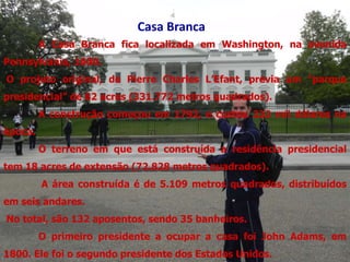 Casa Branca
         A Casa Branca fica localizada em Washington, na avenida
Pennsylvania, 1600.
O projeto original, de Pierre Charles L’Efant, previa um "parque
presidencial" de 82 acres (331.772 metros quadrados).
         A construção começou em 1792, e custou 232 mil dólares na
época.
         O terreno em que está construída a residência presidencial
tem 18 acres de extensão (72.828 metros quadrados).
         A área construída é de 5.109 metros quadrados, distribuídos
em seis andares.
No total, são 132 aposentos, sendo 35 banheiros.
         O primeiro presidente a ocupar a casa foi John Adams, em
1800. Ele foi o segundo presidente dos Estados Unidos.
 
