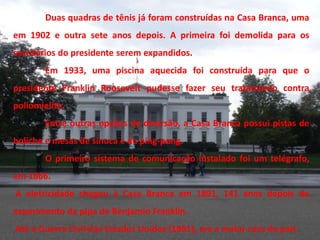 Duas quadras de tênis já foram construídas na Casa Branca, uma
em 1902 e outra sete anos depois. A primeira foi demolida para os
escritórios do presidente serem expandidos.
        Em 1933, uma piscina aquecida foi construída para que o
presidente Franklin Roosevelt pudesse fazer seu tratamento contra
poliomielite.
        Entre outras opções de diversão, a Casa Branca possui pistas de
boliche e mesas de sinuca e de ping-pong.
        O primeiro sistema de comunicação instalado foi um telégrafo,
em 1866.
A eletricidade chegou à Casa Branca em 1891, 141 anos depois do
experimento da pipa de Benjamin Franklin.
Até a Guerra Civil dos Estados Unidos (1861), era a maior casa do país.
 