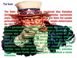 Tio Sam

Tio Sam é a personificação nacional dos Estados
Unidos da América e um dos símbolos nacionais
mais famosos do mundo. O nome Tio Sam foi usado
primeiramente durante a Guerra anglo-americana
de 1812, mas só foi desenhado em 1852.
Ele é geralmente representado como um senhor de
fisionomia séria com cabelos brancos e barbicha. Há
fontes que vêem uma semelhança do rosto de Tio
Sam com o do presidente Andrew Jackson, outras
com o do presidente Abraham Lincoln. O Tio Sam é
representado vestido com as cores e elementos da
bandeira norte-americana - por exemplo, uma
cartola com listras vermelhas e brancas e estrelas
brancas num fundo azul, e calças vermelhas e azuis
listradas.
 