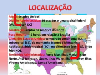 Mapa: Estados Unidos
Divisão Administrativa: 50 estados e uma capital federal
(Washington DC)
Localização: centro da América do Norte
Fuso Horário: - 2 horas em relação à Brasília
Clima dos Estados Unidos: temperado continental (L),
subtropical (SE), de montanha (centro e Montanhas
Rochosas), árido tropical (SO), mediterrâneo (costa O), árido
frio (NO).
Territórios Administrados: Porto Rico, Ilhas Marianas do
Norte, Atol Johnston, Guam, Ilhas Wake, Ilhas Midway, Ilhas
Virgens Americanas, Samoa Americana.
 