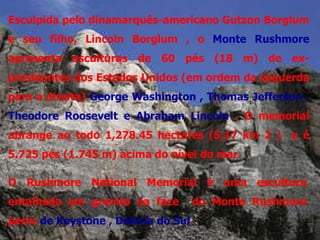 Esculpida pelo dinamarquês-americano Gutzon Borglum
e seu filho, Lincoln Borglum , o Monte Rushmore
apresenta esculturas de 60 pés (18 m) de ex-
presidentes dos Estados Unidos (em ordem da esquerda
para a direita) George Washington , Thomas Jefferson ,
Theodore Roosevelt e Abraham Lincoln . O memorial
abrange ao todo 1,278.45 hectares (5,17 km 2 ) e é
5.725 pés (1.745 m) acima do nível do mar.

O Rushmore National Memorial é uma escultura
entalhada em granito na face     do Monte Rushmore
perto de Keystone , Dakota do Sul.
 