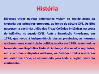Diversas tribos nativas americanas viviam na região antes da
chegada dos primeiros europeus, ao longo do século XVI. Os EUA
nasceram a partir da união das Treze Colônias britânicas na costa
do Atlântico no século XVII. Após a Revolução Americana, em
1776, que levou à independência destas províncias, as mesmas
adotaram uma constituição política escrita em 1789, assumindo a
forma de uma República Federal. Ao longo dos séculos seguintes,
entre acordos e disputas militares, os Estados Unidos anexaram
um vasto território, se expandindo para toda a região oeste do
continente.
 