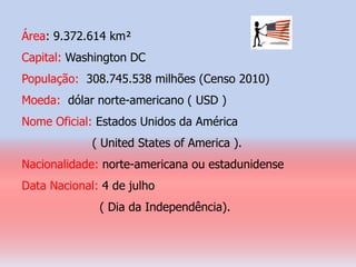 Área: 9.372.614 km²
Capital: Washington DC
População: 308.745.538 milhões (Censo 2010)
Moeda: dólar norte-americano ( USD )
Nome Oficial: Estados Unidos da América
             ( United States of America ).
Nacionalidade: norte-americana ou estadunidense
Data Nacional: 4 de julho
              ( Dia da Independência).
 