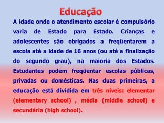 A idade onde o atendimento escolar é compulsório
varia   de   Estado     para    Estado.    Crianças   e
adolescentes são obrigados a freqüentarem a
escola até a idade de 16 anos (ou até a finalização
do   segundo   grau),    na    maioria    dos   Estados.
Estudantes podem freqüentar escolas públicas,
privadas ou domésticas. Nas duas primeiras, a
educação está dividida em três níveis: elementar
(elementary school) , média (middle school) e
secundária (high school).
 